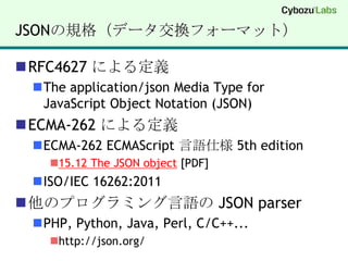 JSONの規格（データ交換フォーマット）RFC4627 による定義The application/json Media Type forJavaScript Object Notation (JSON)ECMA-262 による定義ECMA-262 ECMAScript言語仕様 5th edition15.12 The JSON object [PDF]ISO/IEC 16262:2011他のプログラミング言語の JSON parserPHP, Python, Java, Perl, C/C++...http://json.org/