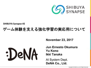Copyright (C) DeNA Co.,Ltd. All Rights Reserved.
ゲーム体験を支える強化学習の実応用について
SHIBUYA Synapse #2
November 23, 2017
Jun Ernesto Okumura
Yu Kono
Ikki Tanaka
AI System Dept.
DeNA Co., Ltd.
 
