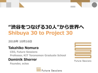 “渋谷をつなげる30人”から世界へ
Shibuya 30 to Project 30
2018年 10月16日
Takahiko Nomura
CEO, Future Sessions
Professor, KIT Toranomon Graduate School
Dominik Sherrer
Founder, ecloo
 