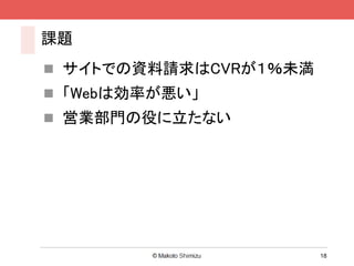 課題
 サイトでの資料請求はCVRが１％未満
 「Webは効率が悪い」
 営業部門の役に立たない




                       18
 