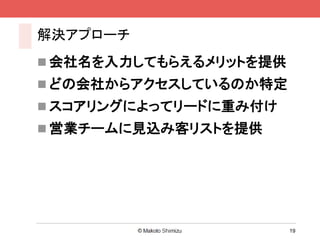解決アプローチ
 会社名を入力してもらえるメリットを提供
 どの会社からアクセスしているのか特定
 スコアリングによってリードに重み付け
 営業チームに見込み客リストを提供




                        19
 