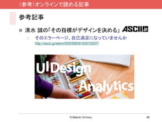 （参考）オンラインで読める記事

参考記事

 清水 誠の「その指標がデザインを決める」
 1.   そのエラーページ、自己満足になっていませんか
      http://ascii.jp/elem/000/000/610/610207/




                                                 48
 