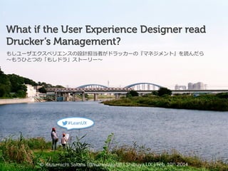 What if the User Experience Designer read
Drucker’s Management?
もしユーザエクスペリエンスの設計担当者がドラッカーの『マネジメント』を読んだら
〜～もうひとつの「もしドラ」ストーリー〜～

#LeanUX

© Kazumichi Sakata (@mariosakata) | Shibuya UX | Feb. 10th 2014

 