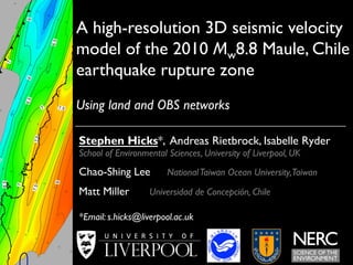 A high-resolution 3D seismic velocity 
model of the 2010 Mw8.8 Maule, Chile 
earthquake rupture zone 
Using land and OBS networks 
Stephen Hicks*, Andreas Rietbrock, Isabelle Ryder 
School of Environmental Sciences, University of Liverpool, UK 
Chao-Shing Lee National Taiwan Ocean University, Taiwan 
Matt Miller Universidad de Concepción, Chile 
*Email: s.hicks@liverpool.ac.uk 
 
