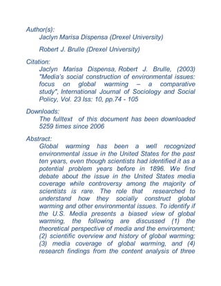 Author(s):
Jaclyn Marisa Dispensa (Drexel University)
Robert J. Brulle (Drexel University)
Citation:
Jaclyn Marisa Dispensa, Robert J. Brulle, (2003)
"Media’s social construction of environmental issues:
focus on global warming – a comparative
study", International Journal of Sociology and Social
Policy, Vol. 23 Iss: 10, pp.74 - 105
Downloads:
The fulltext of this document has been downloaded
5259 times since 2006
Abstract:
Global warming has been a well recognized
environmental issue in the United States for the past
ten years, even though scientists had identified it as a
potential problem years before in 1896. We find
debate about the issue in the United States media
coverage while controversy among the majority of
scientists is rare. The role that researched to
understand how they socially construct global
warming and other environmental issues. To identify if
the U.S. Media presents a biased view of global
warming, the following are discussed (1) the
theoretical perspective of media and the environment;
(2) scientific overview and history of global warming;
(3) media coverage of global warming, and (4)
research findings from the content analysis of three
 