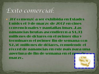  300 comenzó a ser exhibida en Estados
Unidos el 9 de marzo de 2007 en cines
convencionales y pantallas imax .Las
ganancias brutas ascendieron a $1,93
millones de dólares en el primer día y
terminaron el primer fin de semana con
$2,50 millones de dólares, rompiendo el
récord de ganancias en este país para una
apertura de fin de semana en el mes de
marzo.
 