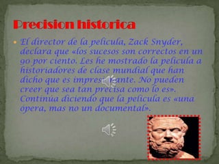  El director de la película, Zack Snyder,
declara que «los sucesos son correctos en un
90 por ciento. Les he mostrado la película a
historiadores de clase mundial que han
dicho que es impresionante. No pueden
creer que sea tan precisa como lo es».
Continúa diciendo que la película es «una
ópera, mas no un documental».
 