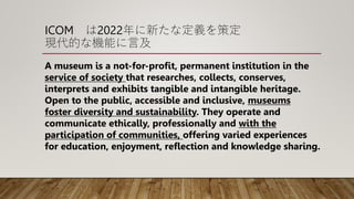 ICOM は2022年に新たな定義を策定
現代的な機能に言及
A museum is a not-for-profit, permanent institution in the
service of society that research...