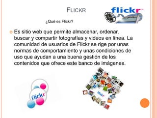 FLICKR
 Es sitio web que permite almacenar, ordenar,
buscar y compartir fotografías y videos en línea. La
comunidad de usuarios de Flickr se rige por unas
normas de comportamiento y unas condiciones de
uso que ayudan a una buena gestión de los
contenidos que ofrece este banco de imágenes.
¿Qué es Flickr?
 