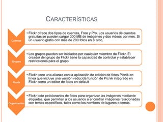 CARACTERÍSTICAS
Cuentas
• Flickr ofrece dos tipos de cuentas, Free y Pro. Los usuarios de cuentas
gratuitas se pueden cargar 300 MB de imágenes y dos videos por mes. Si
un usuario gratis con más de 200 fotos en el sitio,
Grupos
• Los grupos pueden ser iniciados por cualquier miembro de Flickr. El
creador del grupo de Flickr tiene la capacidad de controlar y establecer
restricciones para el grupo
Picnik
• Flickr tiene una alianza con la aplicación de edición de fotos Picnik en
línea que incluye una versión reducida función de Picnik integrado en
Flickr como un editor de fotos en default
Organización
• Flickr pide peticionarios de fotos para organizar las imágenes mediante
etiquetas, que permiten a los usuarios a encontrar imágenes relacionadas
con temas específicos, tales como los nombres de lugares o temas.
 