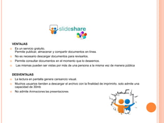 VENTAJAS
 Es un servicio gratuito.
Permite publicar, almacenar y compartir documentos en línea.
 No es necesario descargar documentos para revisarlos.
 Permite consultar documentos en el momento que lo deseemos.
 Las mismas pueden ser vistas por más de una persona a la misma vez de manera pública
DESVENTAJAS
 La lectura en pantalla genera cansancio visual.
 Muchos usuarios tienden a descargar el archivo con la finalidad de imprimirlo. solo admite una
capacidad de 30mb
 No admite Animaciones las presentaciones
 