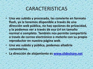 CARACTERISTICASUna vez subida y procesada, las convierte en formato flash, ya la tenemos disponible a través de una dirección web pública, no hay opciones de privacidad, y la podemos ver a través de esa Url en tamaño normal o completo. También nos permite compartirla a través de correo electrónico o meterlo con su propio reproductor en nuestra página web.Una vez subida y pública, podemos añadirle comentarios.La dirección de alojamiento es www.slideshare.net