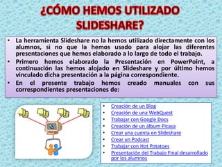 ¿CÓMO HEMOS UTILIZADO SLIDESHARE?La herramienta Slideshare no la hemos utilizado directamente con los alumnos, si no que la hemos usado para alojar las diferentes presentaciones que hemos elaborado a lo largo de todo el trabajo.