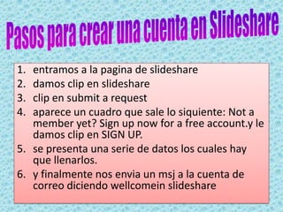 ¿Qué OFRECE SLIDESHARE A LOS DOCENTES?SlideShare ofrece a los docentes buscar contenidos varios como apoyo a los materiales dados, utilizando esta vía para presentar contenidos curriculares, unidades didácticas, trabajos de aula, viajes escolares… de manera rápida y sencilla. Los alumnos también pueden crear sus presentaciones facilitando el compartir sus trabajos y permitiendo comentarios al resto de compañeros.