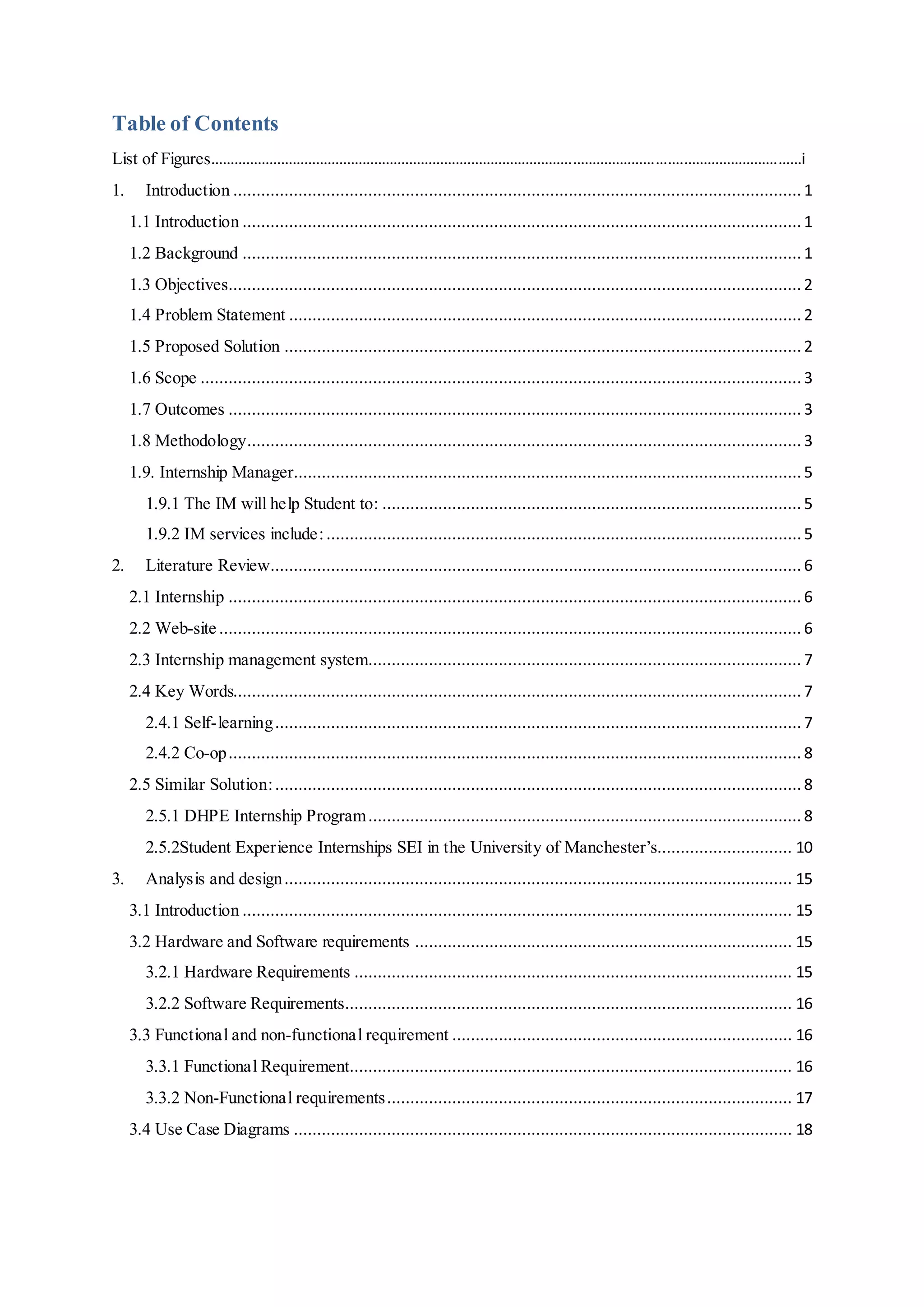 Table of Contents
List of Figures………………………………………………………………………………………………………….…………………………i
1. Introduction .......................................................................................................................... 1
1.1 Introduction ........................................................................................................................ 1
1.2 Background ........................................................................................................................ 1
1.3 Objectives........................................................................................................................... 2
1.4 Problem Statement .............................................................................................................. 2
1.5 Proposed Solution ............................................................................................................... 2
1.6 Scope .................................................................................................................................3
1.7 Outcomes ........................................................................................................................... 3
1.8 Methodology....................................................................................................................... 3
1.9. Internship Manager............................................................................................................. 5
1.9.1 The IM will help Student to: .......................................................................................... 5
1.9.2 IM services include:......................................................................................................5
2. Literature Review.................................................................................................................. 6
2.1 Internship ........................................................................................................................... 6
2.2 Web-site ............................................................................................................................. 6
2.3 Internship management system............................................................................................. 7
2.4 Key Words.......................................................................................................................... 7
2.4.1 Self-learning................................................................................................................. 7
2.4.2 Co-op........................................................................................................................... 8
2.5 Similar Solution:................................................................................................................. 8
2.5.1 DHPE Internship Program............................................................................................. 8
2.5.2Student Experience Internships SEI in the University of Manchester’s............................. 10
3. Analysis and design............................................................................................................. 15
3.1 Introduction ...................................................................................................................... 15
3.2 Hardware and Software requirements ................................................................................. 15
3.2.1 Hardware Requirements .............................................................................................. 15
3.2.2 Software Requirements................................................................................................ 16
3.3 Functional and non-functional requirement ......................................................................... 16
3.3.1 Functional Requirement............................................................................................... 16
3.3.2 Non-Functional requirements....................................................................................... 17
3.4 Use Case Diagrams ........................................................................................................... 18
 
