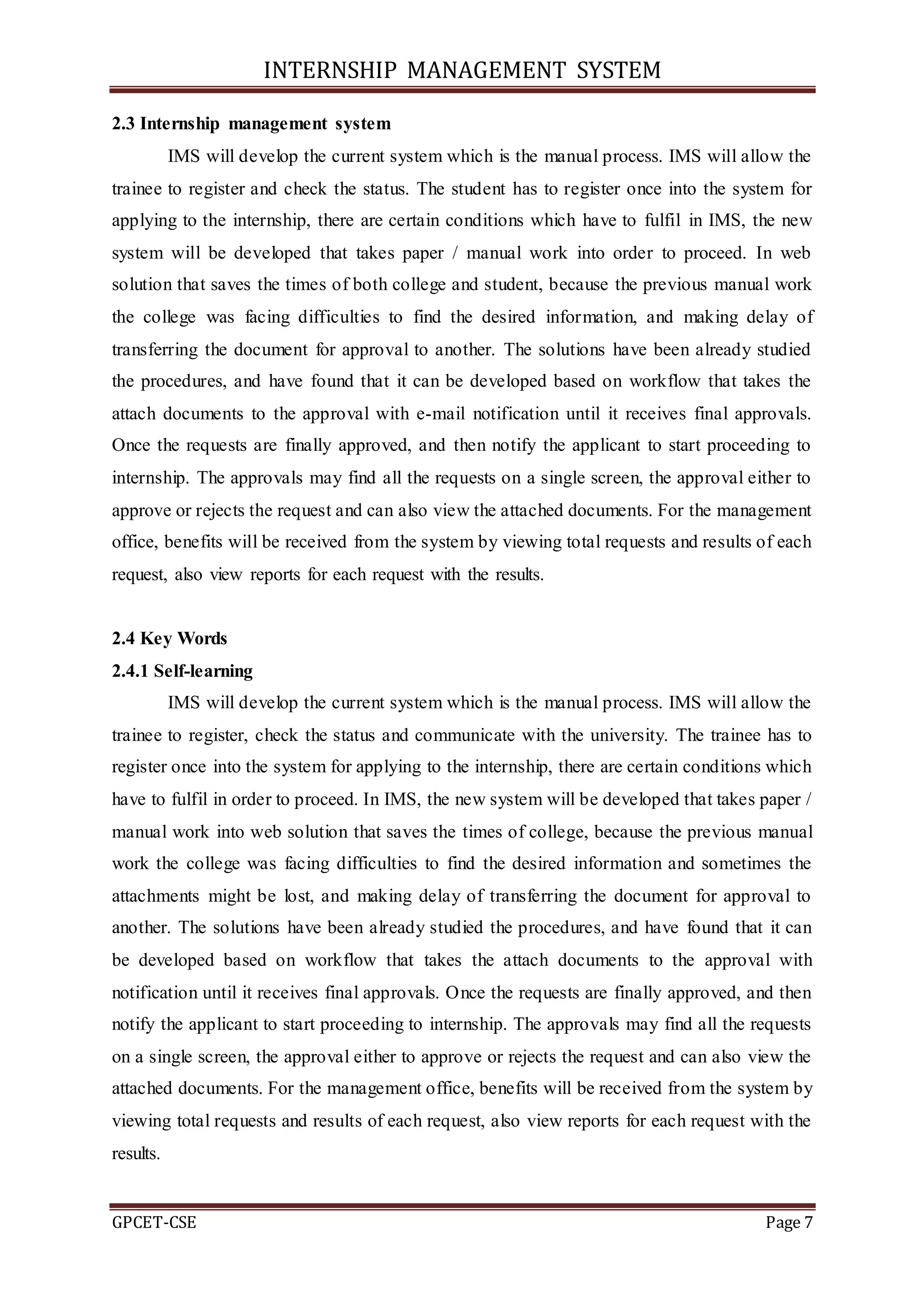 INTERNSHIP MANAGEMENT SYSTEM
GPCET-CSE Page 7
2.3 Internship management system
IMS will develop the current system which is the manual process. IMS will allow the
trainee to register and check the status. The student has to register once into the system for
applying to the internship, there are certain conditions which have to fulfil in IMS, the new
system will be developed that takes paper / manual work into order to proceed. In web
solution that saves the times of both college and student, because the previous manual work
the college was facing difficulties to find the desired information, and making delay of
transferring the document for approval to another. The solutions have been already studied
the procedures, and have found that it can be developed based on workflow that takes the
attach documents to the approval with e-mail notification until it receives final approvals.
Once the requests are finally approved, and then notify the applicant to start proceeding to
internship. The approvals may find all the requests on a single screen, the approval either to
approve or rejects the request and can also view the attached documents. For the management
office, benefits will be received from the system by viewing total requests and results of each
request, also view reports for each request with the results.
2.4 Key Words
2.4.1 Self-learning
IMS will develop the current system which is the manual process. IMS will allow the
trainee to register, check the status and communicate with the university. The trainee has to
register once into the system for applying to the internship, there are certain conditions which
have to fulfil in order to proceed. In IMS, the new system will be developed that takes paper /
manual work into web solution that saves the times of college, because the previous manual
work the college was facing difficulties to find the desired information and sometimes the
attachments might be lost, and making delay of transferring the document for approval to
another. The solutions have been already studied the procedures, and have found that it can
be developed based on workflow that takes the attach documents to the approval with
notification until it receives final approvals. Once the requests are finally approved, and then
notify the applicant to start proceeding to internship. The approvals may find all the requests
on a single screen, the approval either to approve or rejects the request and can also view the
attached documents. For the management office, benefits will be received from the system by
viewing total requests and results of each request, also view reports for each request with the
results.
 