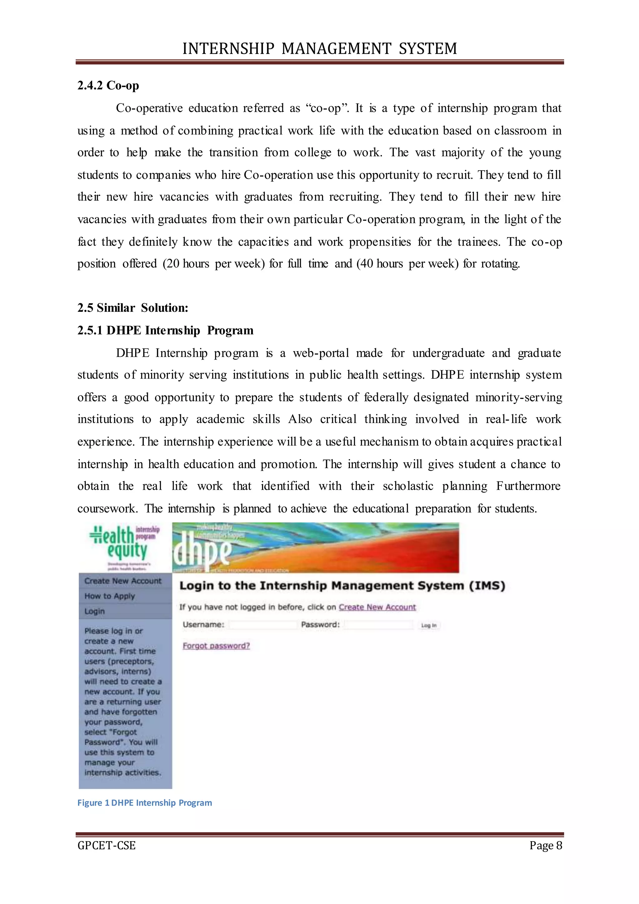 INTERNSHIP MANAGEMENT SYSTEM
GPCET-CSE Page 8
2.4.2 Co-op
Co-operative education referred as “co-op”. It is a type of internship program that
using a method of combining practical work life with the education based on classroom in
order to help make the transition from college to work. The vast majority of the young
students to companies who hire Co-operation use this opportunity to recruit. They tend to fill
their new hire vacancies with graduates from recruiting. They tend to fill their new hire
vacancies with graduates from their own particular Co-operation program, in the light of the
fact they definitely know the capacities and work propensities for the trainees. The co-op
position offered (20 hours per week) for full time and (40 hours per week) for rotating.
2.5 Similar Solution:
2.5.1 DHPE Internship Program
DHPE Internship program is a web-portal made for undergraduate and graduate
students of minority serving institutions in public health settings. DHPE internship system
offers a good opportunity to prepare the students of federally designated minority-serving
institutions to apply academic skills Also critical thinking involved in real-life work
experience. The internship experience will be a useful mechanism to obtain acquires practical
internship in health education and promotion. The internship will gives student a chance to
obtain the real life work that identified with their scholastic planning Furthermore
coursework. The internship is planned to achieve the educational preparation for students.
Figure 1 DHPE Internship Program
 