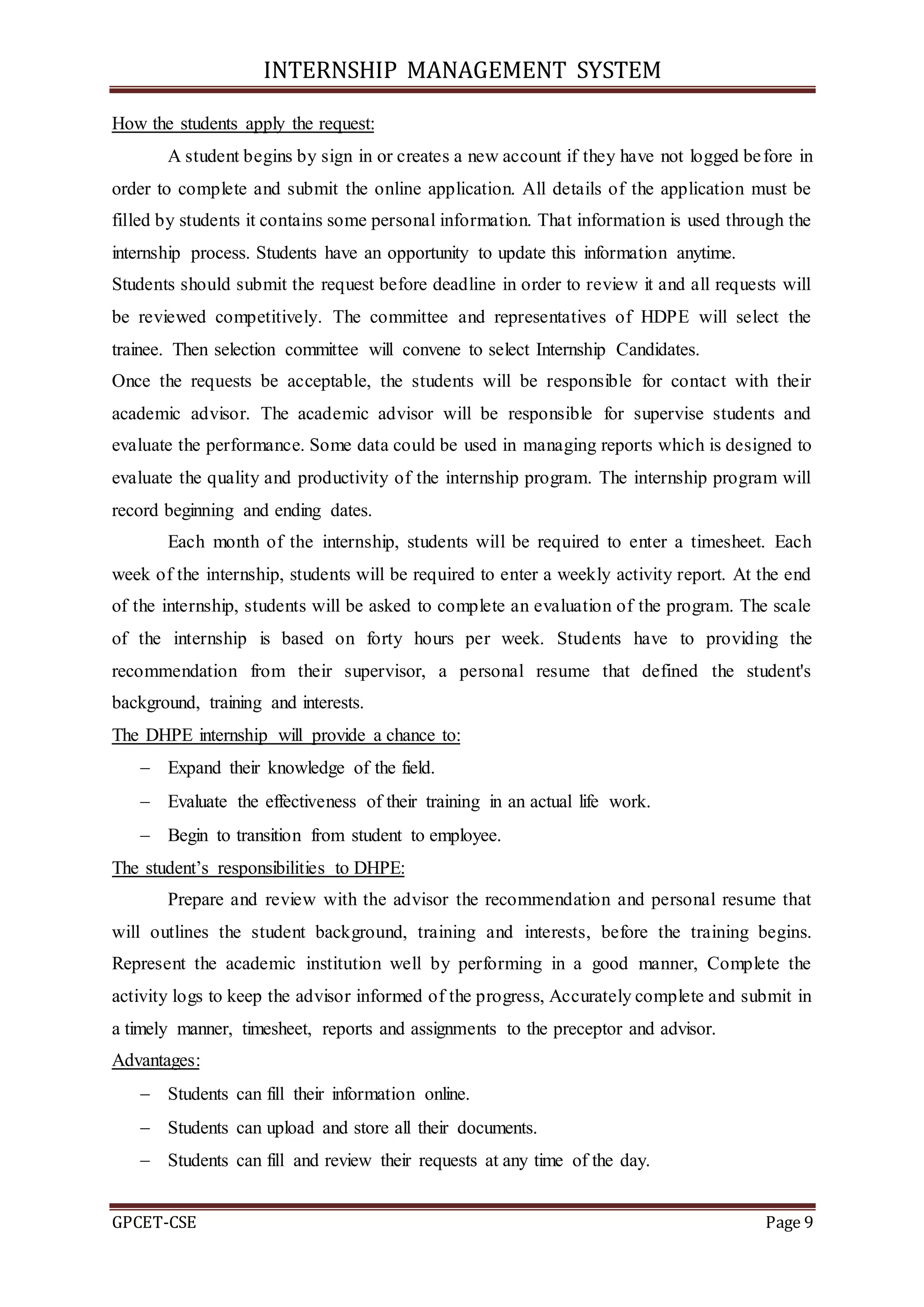 INTERNSHIP MANAGEMENT SYSTEM
GPCET-CSE Page 9
How the students apply the request:
A student begins by sign in or creates a new account if they have not logged before in
order to complete and submit the online application. All details of the application must be
filled by students it contains some personal information. That information is used through the
internship process. Students have an opportunity to update this information anytime.
Students should submit the request before deadline in order to review it and all requests will
be reviewed competitively. The committee and representatives of HDPE will select the
trainee. Then selection committee will convene to select Internship Candidates.
Once the requests be acceptable, the students will be responsible for contact with their
academic advisor. The academic advisor will be responsible for supervise students and
evaluate the performance. Some data could be used in managing reports which is designed to
evaluate the quality and productivity of the internship program. The internship program will
record beginning and ending dates.
Each month of the internship, students will be required to enter a timesheet. Each
week of the internship, students will be required to enter a weekly activity report. At the end
of the internship, students will be asked to complete an evaluation of the program. The scale
of the internship is based on forty hours per week. Students have to providing the
recommendation from their supervisor, a personal resume that defined the student's
background, training and interests.
The DHPE internship will provide a chance to:
 Expand their knowledge of the field.
 Evaluate the effectiveness of their training in an actual life work.
 Begin to transition from student to employee.
The student’s responsibilities to DHPE:
Prepare and review with the advisor the recommendation and personal resume that
will outlines the student background, training and interests, before the training begins.
Represent the academic institution well by performing in a good manner, Complete the
activity logs to keep the advisor informed of the progress, Accurately complete and submit in
a timely manner, timesheet, reports and assignments to the preceptor and advisor.
Advantages:
 Students can fill their information online.
 Students can upload and store all their documents.
 Students can fill and review their requests at any time of the day.
 