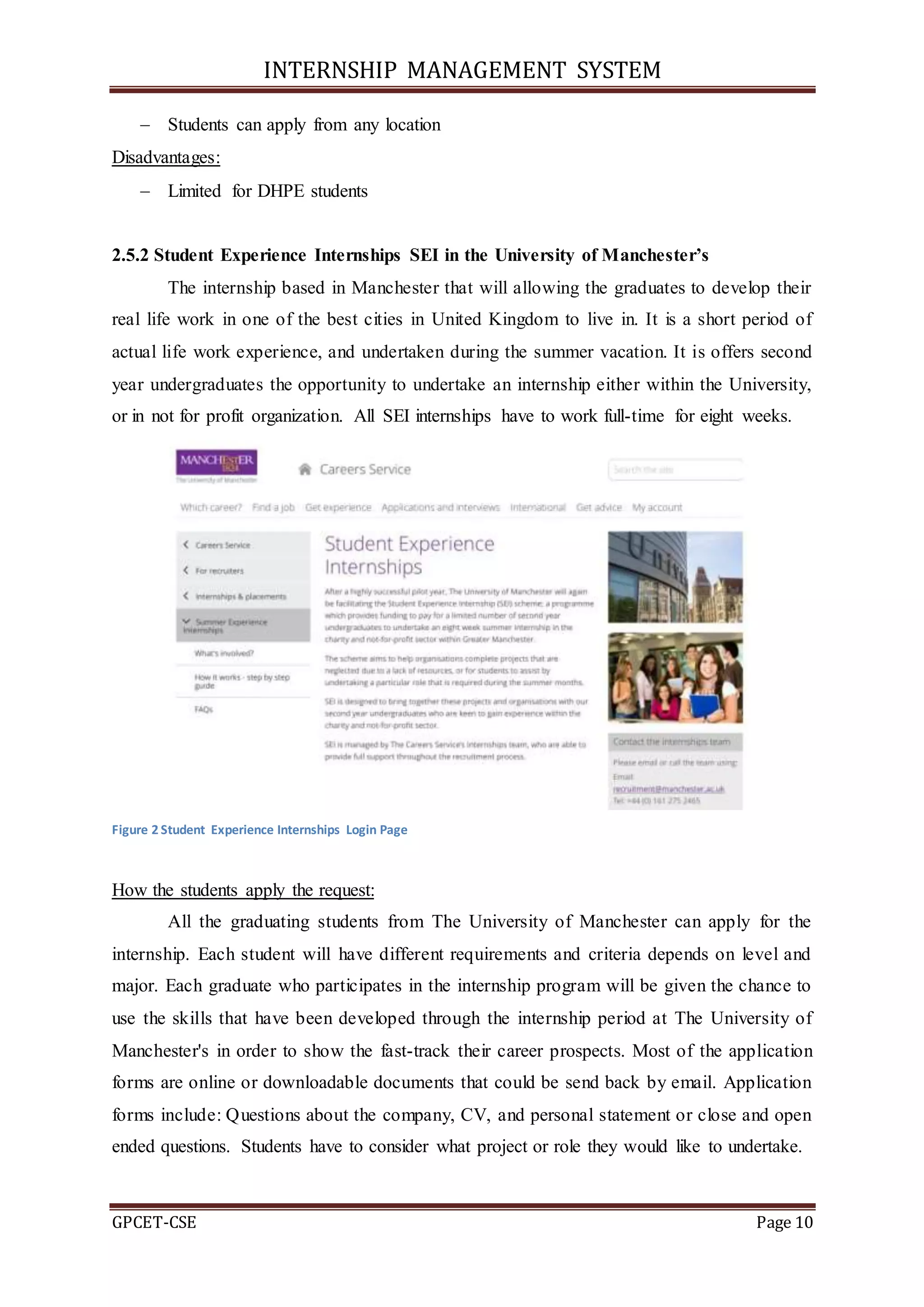 INTERNSHIP MANAGEMENT SYSTEM
GPCET-CSE Page 10
 Students can apply from any location
Disadvantages:
 Limited for DHPE students
2.5.2 Student Experience Internships SEI in the University of Manchester’s
The internship based in Manchester that will allowing the graduates to develop their
real life work in one of the best cities in United Kingdom to live in. It is a short period of
actual life work experience, and undertaken during the summer vacation. It is offers second
year undergraduates the opportunity to undertake an internship either within the University,
or in not for profit organization. All SEI internships have to work full-time for eight weeks.
Figure 2 Student Experience Internships Login Page
How the students apply the request:
All the graduating students from The University of Manchester can apply for the
internship. Each student will have different requirements and criteria depends on level and
major. Each graduate who participates in the internship program will be given the chance to
use the skills that have been developed through the internship period at The University of
Manchester's in order to show the fast-track their career prospects. Most of the application
forms are online or downloadable documents that could be send back by email. Application
forms include: Questions about the company, CV, and personal statement or close and open
ended questions. Students have to consider what project or role they would like to undertake.
 