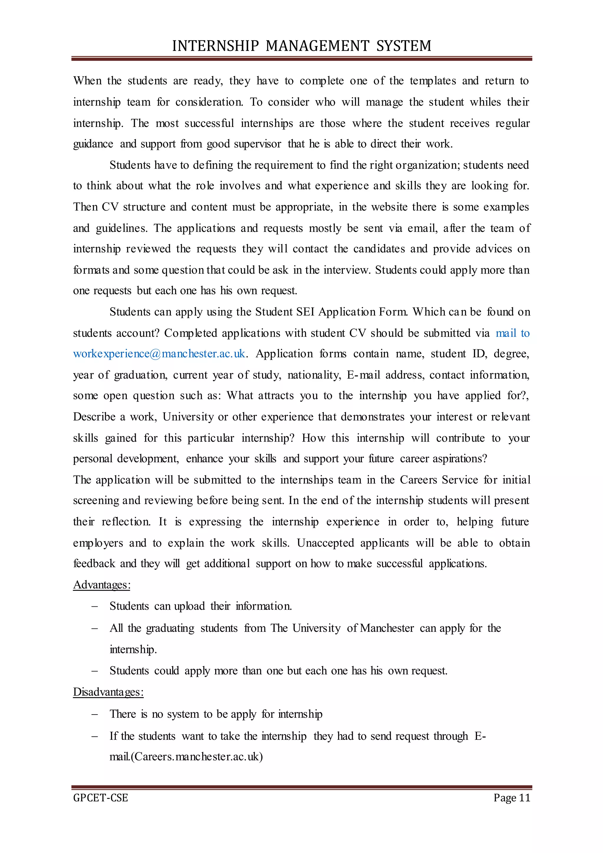 INTERNSHIP MANAGEMENT SYSTEM
GPCET-CSE Page 11
When the students are ready, they have to complete one of the templates and return to
internship team for consideration. To consider who will manage the student whiles their
internship. The most successful internships are those where the student receives regular
guidance and support from good supervisor that he is able to direct their work.
Students have to defining the requirement to find the right organization; students need
to think about what the role involves and what experience and skills they are looking for.
Then CV structure and content must be appropriate, in the website there is some examples
and guidelines. The applications and requests mostly be sent via email, after the team of
internship reviewed the requests they will contact the candidates and provide advices on
formats and some question that could be ask in the interview. Students could apply more than
one requests but each one has his own request.
Students can apply using the Student SEI Application Form. Which can be found on
students account? Completed applications with student CV should be submitted via mail to
workexperience@manchester.ac.uk. Application forms contain name, student ID, degree,
year of graduation, current year of study, nationality, E-mail address, contact information,
some open question such as: What attracts you to the internship you have applied for?,
Describe a work, University or other experience that demonstrates your interest or relevant
skills gained for this particular internship? How this internship will contribute to your
personal development, enhance your skills and support your future career aspirations?
The application will be submitted to the internships team in the Careers Service for initial
screening and reviewing before being sent. In the end of the internship students will present
their reflection. It is expressing the internship experience in order to, helping future
employers and to explain the work skills. Unaccepted applicants will be able to obtain
feedback and they will get additional support on how to make successful applications.
Advantages:
 Students can upload their information.
 All the graduating students from The University of Manchester can apply for the
internship.
 Students could apply more than one but each one has his own request.
Disadvantages:
 There is no system to be apply for internship
 If the students want to take the internship they had to send request through E-
mail.(Careers.manchester.ac.uk)
 
