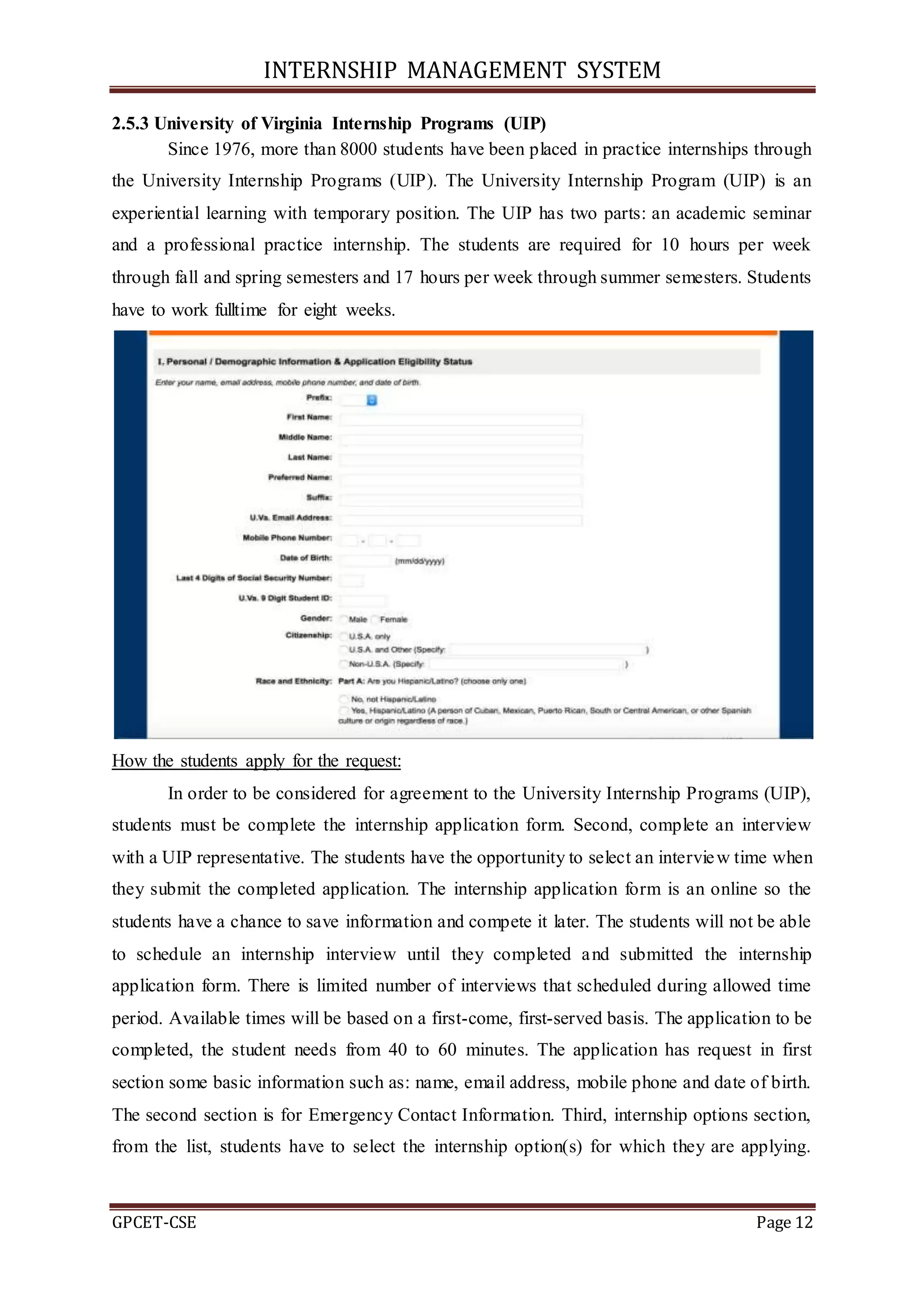 INTERNSHIP MANAGEMENT SYSTEM
GPCET-CSE Page 12
2.5.3 University of Virginia Internship Programs (UIP)
Since 1976, more than 8000 students have been placed in practice internships through
the University Internship Programs (UIP). The University Internship Program (UIP) is an
experiential learning with temporary position. The UIP has two parts: an academic seminar
and a professional practice internship. The students are required for 10 hours per week
through fall and spring semesters and 17 hours per week through summer semesters. Students
have to work fulltime for eight weeks.
How the students apply for the request:
In order to be considered for agreement to the University Internship Programs (UIP),
students must be complete the internship application form. Second, complete an interview
with a UIP representative. The students have the opportunity to select an interview time when
they submit the completed application. The internship application form is an online so the
students have a chance to save information and compete it later. The students will not be able
to schedule an internship interview until they completed and submitted the internship
application form. There is limited number of interviews that scheduled during allowed time
period. Available times will be based on a first-come, first-served basis. The application to be
completed, the student needs from 40 to 60 minutes. The application has request in first
section some basic information such as: name, email address, mobile phone and date of birth.
The second section is for Emergency Contact Information. Third, internship options section,
from the list, students have to select the internship option(s) for which they are applying.
 