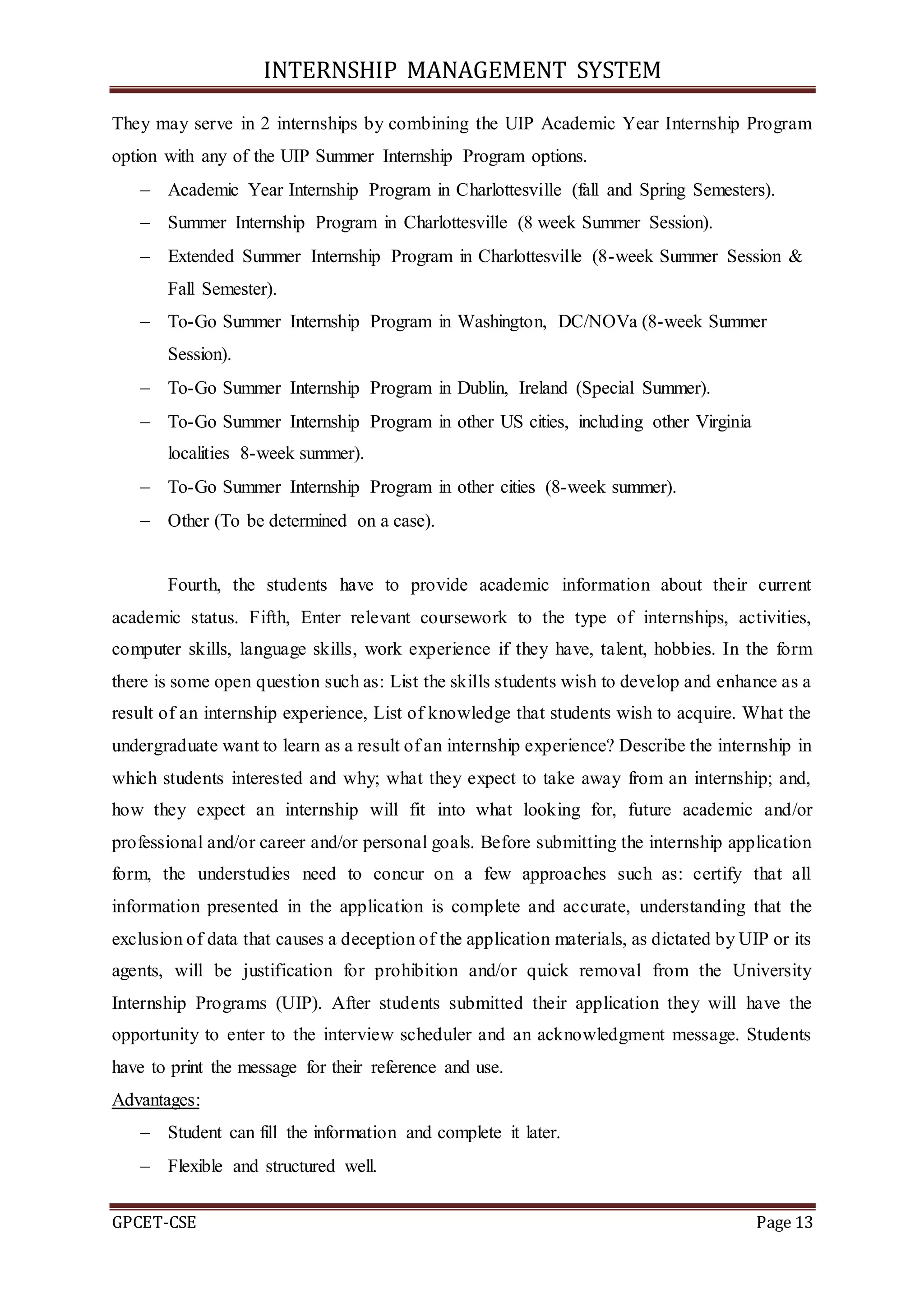INTERNSHIP MANAGEMENT SYSTEM
GPCET-CSE Page 13
They may serve in 2 internships by combining the UIP Academic Year Internship Program
option with any of the UIP Summer Internship Program options.
 Academic Year Internship Program in Charlottesville (fall and Spring Semesters).
 Summer Internship Program in Charlottesville (8 week Summer Session).
 Extended Summer Internship Program in Charlottesville (8-week Summer Session &
Fall Semester).
 To-Go Summer Internship Program in Washington, DC/NOVa (8-week Summer
Session).
 To-Go Summer Internship Program in Dublin, Ireland (Special Summer).
 To-Go Summer Internship Program in other US cities, including other Virginia
localities 8-week summer).
 To-Go Summer Internship Program in other cities (8-week summer).
 Other (To be determined on a case).
Fourth, the students have to provide academic information about their current
academic status. Fifth, Enter relevant coursework to the type of internships, activities,
computer skills, language skills, work experience if they have, talent, hobbies. In the form
there is some open question such as: List the skills students wish to develop and enhance as a
result of an internship experience, List of knowledge that students wish to acquire. What the
undergraduate want to learn as a result of an internship experience? Describe the internship in
which students interested and why; what they expect to take away from an internship; and,
how they expect an internship will fit into what looking for, future academic and/or
professional and/or career and/or personal goals. Before submitting the internship application
form, the understudies need to concur on a few approaches such as: certify that all
information presented in the application is complete and accurate, understanding that the
exclusion of data that causes a deception of the application materials, as dictated by UIP or its
agents, will be justification for prohibition and/or quick removal from the University
Internship Programs (UIP). After students submitted their application they will have the
opportunity to enter to the interview scheduler and an acknowledgment message. Students
have to print the message for their reference and use.
Advantages:
 Student can fill the information and complete it later.
 Flexible and structured well.
 