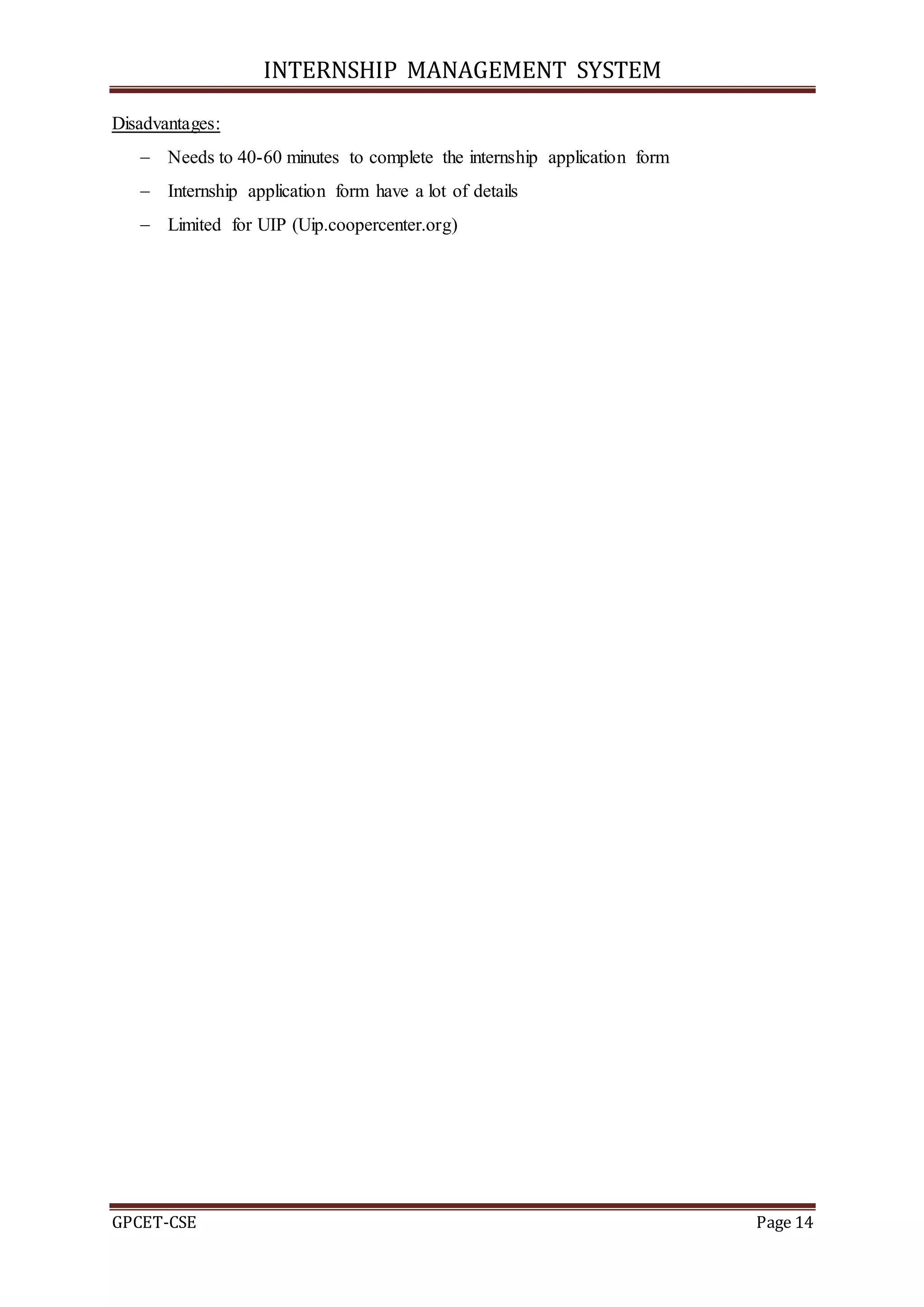 INTERNSHIP MANAGEMENT SYSTEM
GPCET-CSE Page 14
Disadvantages:
 Needs to 40-60 minutes to complete the internship application form
 Internship application form have a lot of details
 Limited for UIP (Uip.coopercenter.org)
 