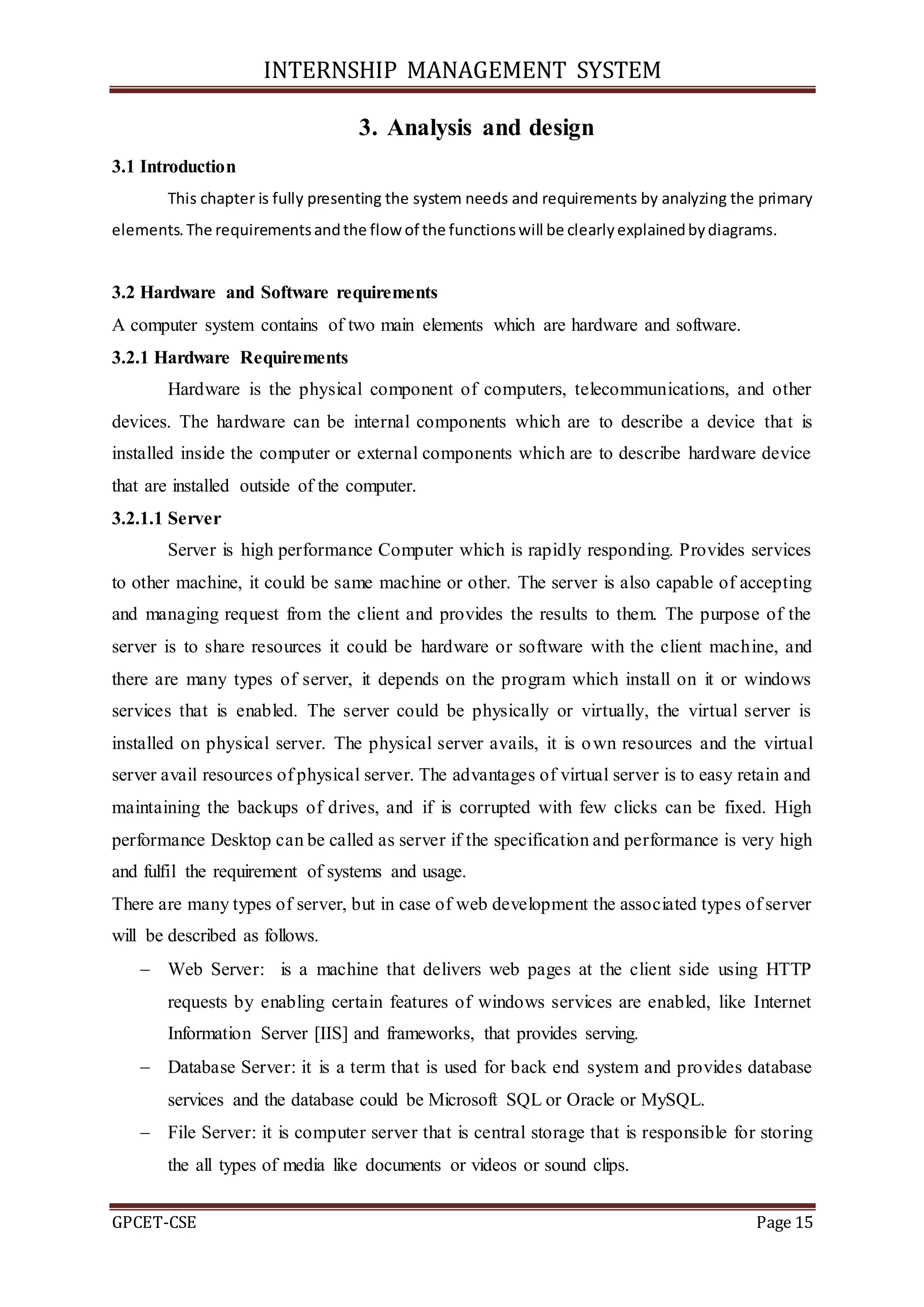 INTERNSHIP MANAGEMENT SYSTEM
GPCET-CSE Page 15
3. Analysis and design
3.1 Introduction
This chapter is fully presenting the system needs and requirements by analyzing the primary
elements.The requirementsandthe flow of the functionswill be clearlyexplainedbydiagrams.
3.2 Hardware and Software requirements
A computer system contains of two main elements which are hardware and software.
3.2.1 Hardware Requirements
Hardware is the physical component of computers, telecommunications, and other
devices. The hardware can be internal components which are to describe a device that is
installed inside the computer or external components which are to describe hardware device
that are installed outside of the computer.
3.2.1.1 Server
Server is high performance Computer which is rapidly responding. Provides services
to other machine, it could be same machine or other. The server is also capable of accepting
and managing request from the client and provides the results to them. The purpose of the
server is to share resources it could be hardware or software with the client machine, and
there are many types of server, it depends on the program which install on it or windows
services that is enabled. The server could be physically or virtually, the virtual server is
installed on physical server. The physical server avails, it is own resources and the virtual
server avail resources of physical server. The advantages of virtual server is to easy retain and
maintaining the backups of drives, and if is corrupted with few clicks can be fixed. High
performance Desktop can be called as server if the specification and performance is very high
and fulfil the requirement of systems and usage.
There are many types of server, but in case of web development the associated types of server
will be described as follows.
 Web Server: is a machine that delivers web pages at the client side using HTTP
requests by enabling certain features of windows services are enabled, like Internet
Information Server [IIS] and frameworks, that provides serving.
 Database Server: it is a term that is used for back end system and provides database
services and the database could be Microsoft SQL or Oracle or MySQL.
 File Server: it is computer server that is central storage that is responsible for storing
the all types of media like documents or videos or sound clips.
 