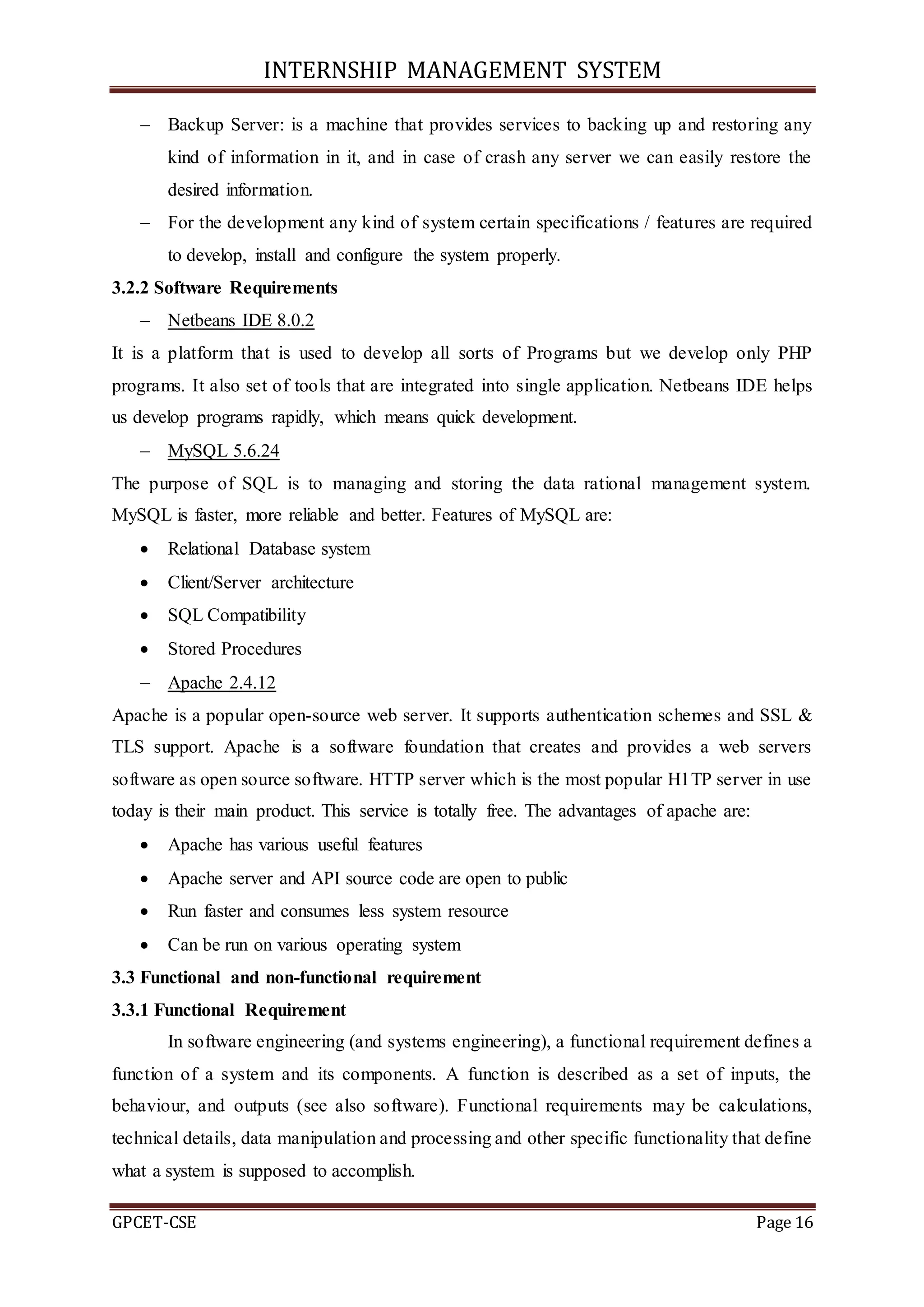 INTERNSHIP MANAGEMENT SYSTEM
GPCET-CSE Page 16
 Backup Server: is a machine that provides services to backing up and restoring any
kind of information in it, and in case of crash any server we can easily restore the
desired information.
 For the development any kind of system certain specifications / features are required
to develop, install and configure the system properly.
3.2.2 Software Requirements
 Netbeans IDE 8.0.2
It is a platform that is used to develop all sorts of Programs but we develop only PHP
programs. It also set of tools that are integrated into single application. Netbeans IDE helps
us develop programs rapidly, which means quick development.
 MySQL 5.6.24
The purpose of SQL is to managing and storing the data rational management system.
MySQL is faster, more reliable and better. Features of MySQL are:
 Relational Database system
 Client/Server architecture
 SQL Compatibility
 Stored Procedures
 Apache 2.4.12
Apache is a popular open-source web server. It supports authentication schemes and SSL &
TLS support. Apache is a software foundation that creates and provides a web servers
software as open source software. HTTP server which is the most popular H1TP server in use
today is their main product. This service is totally free. The advantages of apache are:
 Apache has various useful features
 Apache server and API source code are open to public
 Run faster and consumes less system resource
 Can be run on various operating system
3.3 Functional and non-functional requirement
3.3.1 Functional Requirement
In software engineering (and systems engineering), a functional requirement defines a
function of a system and its components. A function is described as a set of inputs, the
behaviour, and outputs (see also software). Functional requirements may be calculations,
technical details, data manipulation and processing and other specific functionality that define
what a system is supposed to accomplish.
 