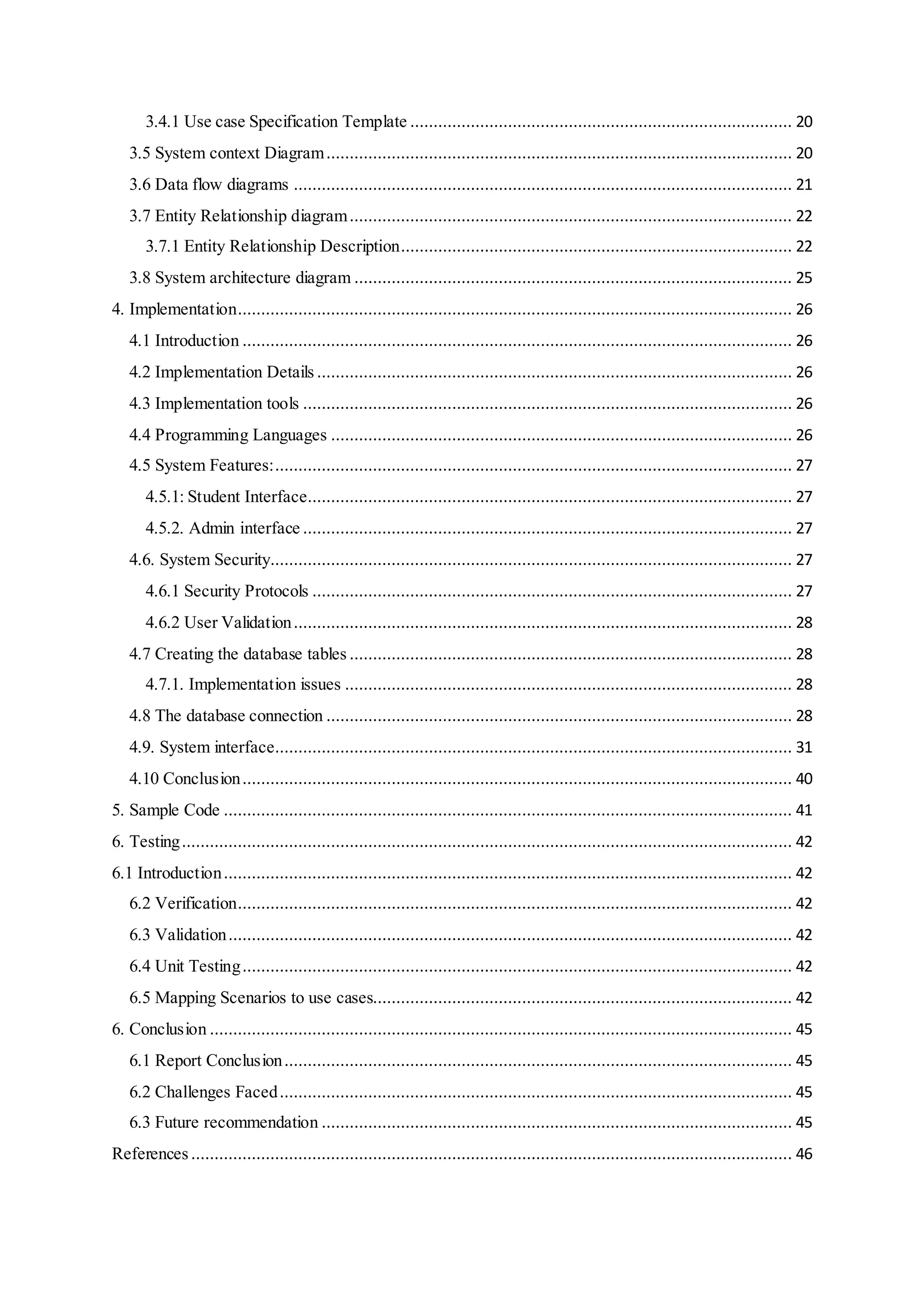 3.4.1 Use case Specification Template .................................................................................. 20
3.5 System context Diagram.................................................................................................... 20
3.6 Data flow diagrams ........................................................................................................... 21
3.7 Entity Relationship diagram............................................................................................... 22
3.7.1 Entity Relationship Description.................................................................................... 22
3.8 System architecture diagram .............................................................................................. 25
4. Implementation....................................................................................................................... 26
4.1 Introduction ...................................................................................................................... 26
4.2 Implementation Details ...................................................................................................... 26
4.3 Implementation tools ......................................................................................................... 26
4.4 Programming Languages ................................................................................................... 26
4.5 System Features:............................................................................................................... 27
4.5.1: Student Interface........................................................................................................ 27
4.5.2. Admin interface ......................................................................................................... 27
4.6. System Security................................................................................................................ 27
4.6.1 Security Protocols ....................................................................................................... 27
4.6.2 User Validation........................................................................................................... 28
4.7 Creating the database tables ............................................................................................... 28
4.7.1. Implementation issues ................................................................................................ 28
4.8 The database connection .................................................................................................... 28
4.9. System interface............................................................................................................... 31
4.10 Conclusion...................................................................................................................... 40
5. Sample Code .......................................................................................................................... 41
6. Testing................................................................................................................................... 42
6.1 Introduction.......................................................................................................................... 42
6.2 Verification....................................................................................................................... 42
6.3 Validation......................................................................................................................... 42
6.4 Unit Testing...................................................................................................................... 42
6.5 Mapping Scenarios to use cases.......................................................................................... 42
6. Conclusion ............................................................................................................................. 45
6.1 Report Conclusion............................................................................................................. 45
6.2 Challenges Faced.............................................................................................................. 45
6.3 Future recommendation ..................................................................................................... 45
References ................................................................................................................................. 46
 