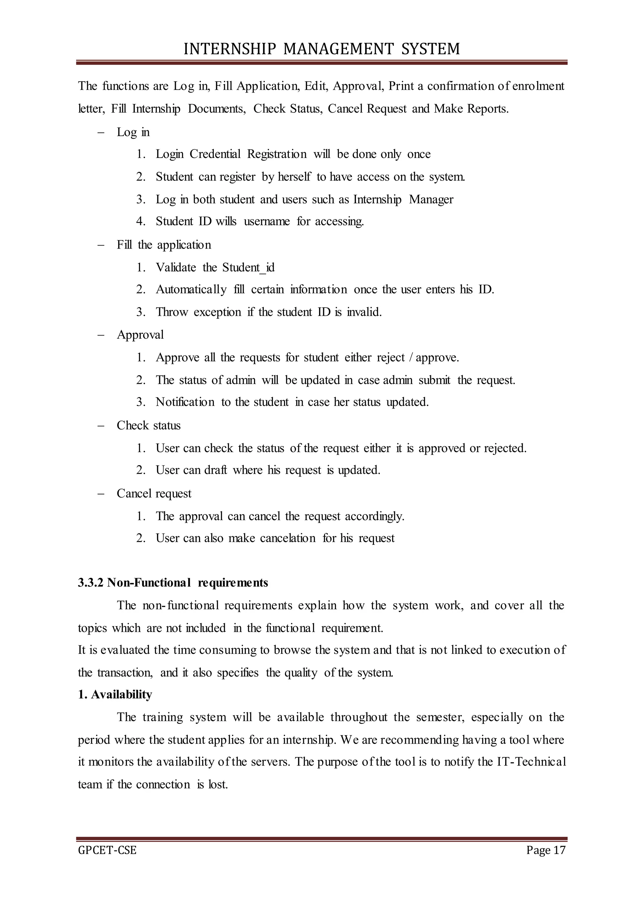 INTERNSHIP MANAGEMENT SYSTEM
GPCET-CSE Page 17
The functions are Log in, Fill Application, Edit, Approval, Print a confirmation of enrolment
letter, Fill Internship Documents, Check Status, Cancel Request and Make Reports.
 Log in
1. Login Credential Registration will be done only once
2. Student can register by herself to have access on the system.
3. Log in both student and users such as Internship Manager
4. Student ID wills username for accessing.
 Fill the application
1. Validate the Student_id
2. Automatically fill certain information once the user enters his ID.
3. Throw exception if the student ID is invalid.
 Approval
1. Approve all the requests for student either reject / approve.
2. The status of admin will be updated in case admin submit the request.
3. Notification to the student in case her status updated.
 Check status
1. User can check the status of the request either it is approved or rejected.
2. User can draft where his request is updated.
 Cancel request
1. The approval can cancel the request accordingly.
2. User can also make cancelation for his request
3.3.2 Non-Functional requirements
The non-functional requirements explain how the system work, and cover all the
topics which are not included in the functional requirement.
It is evaluated the time consuming to browse the system and that is not linked to execution of
the transaction, and it also specifies the quality of the system.
1. Availability
The training system will be available throughout the semester, especially on the
period where the student applies for an internship. We are recommending having a tool where
it monitors the availability of the servers. The purpose of the tool is to notify the IT-Technical
team if the connection is lost.
 