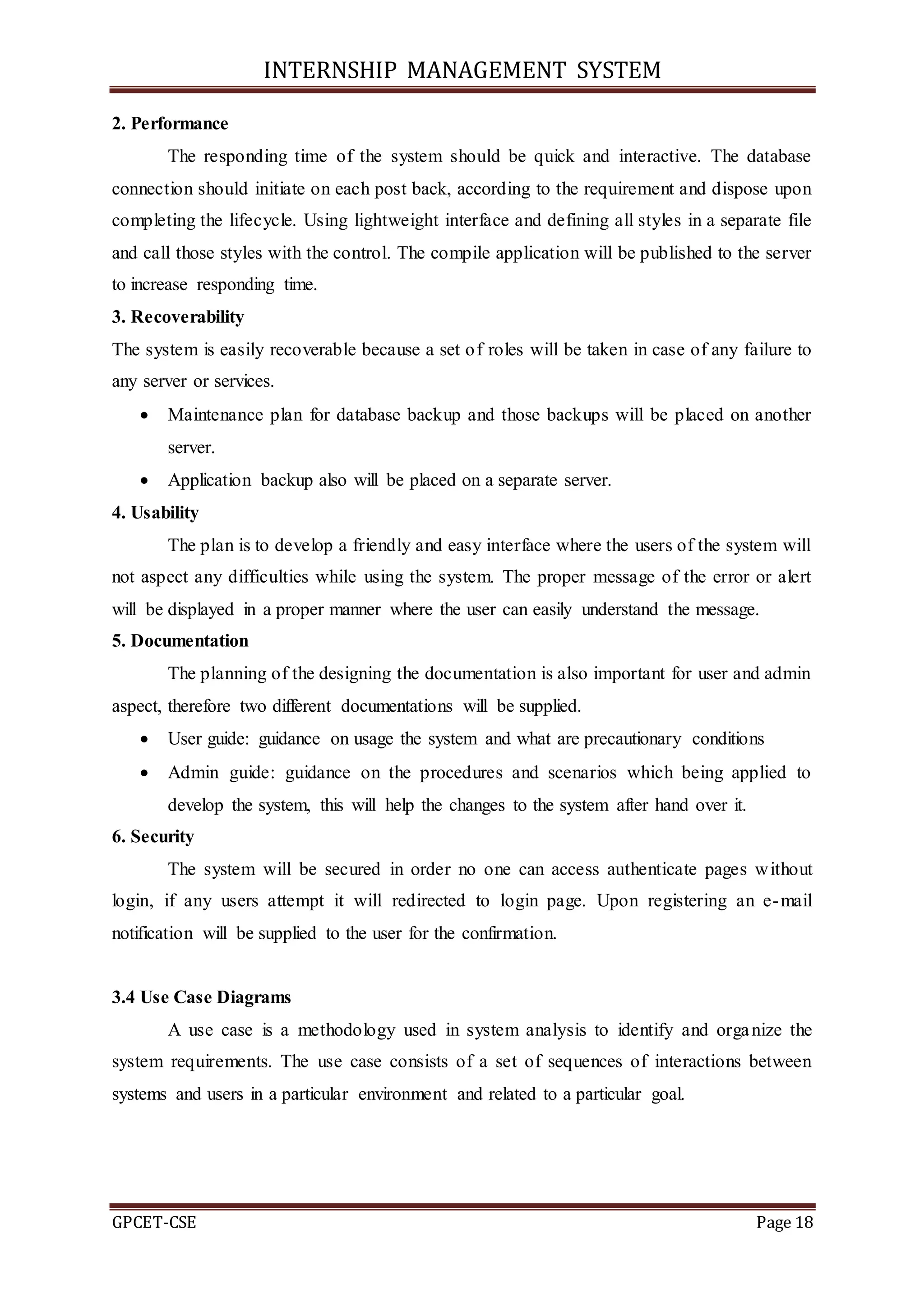 INTERNSHIP MANAGEMENT SYSTEM
GPCET-CSE Page 18
2. Performance
The responding time of the system should be quick and interactive. The database
connection should initiate on each post back, according to the requirement and dispose upon
completing the lifecycle. Using lightweight interface and defining all styles in a separate file
and call those styles with the control. The compile application will be published to the server
to increase responding time.
3. Recoverability
The system is easily recoverable because a set of roles will be taken in case of any failure to
any server or services.
 Maintenance plan for database backup and those backups will be placed on another
server.
 Application backup also will be placed on a separate server.
4. Usability
The plan is to develop a friendly and easy interface where the users of the system will
not aspect any difficulties while using the system. The proper message of the error or alert
will be displayed in a proper manner where the user can easily understand the message.
5. Documentation
The planning of the designing the documentation is also important for user and admin
aspect, therefore two different documentations will be supplied.
 User guide: guidance on usage the system and what are precautionary conditions
 Admin guide: guidance on the procedures and scenarios which being applied to
develop the system, this will help the changes to the system after hand over it.
6. Security
The system will be secured in order no one can access authenticate pages without
login, if any users attempt it will redirected to login page. Upon registering an e-mail
notification will be supplied to the user for the confirmation.
3.4 Use Case Diagrams
A use case is a methodology used in system analysis to identify and organize the
system requirements. The use case consists of a set of sequences of interactions between
systems and users in a particular environment and related to a particular goal.
 