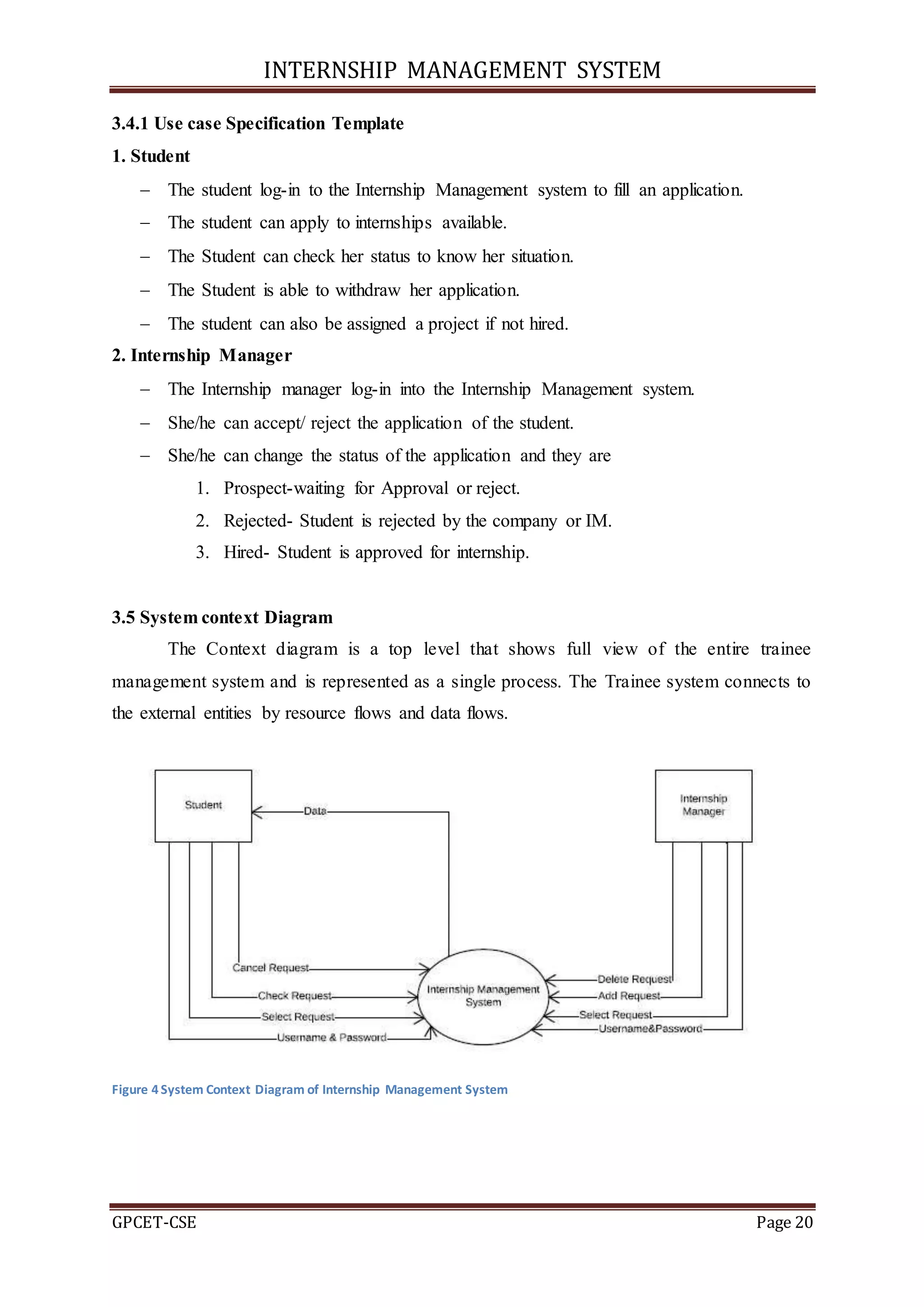 INTERNSHIP MANAGEMENT SYSTEM
GPCET-CSE Page 20
3.4.1 Use case Specification Template
1. Student
 The student log-in to the Internship Management system to fill an application.
 The student can apply to internships available.
 The Student can check her status to know her situation.
 The Student is able to withdraw her application.
 The student can also be assigned a project if not hired.
2. Internship Manager
 The Internship manager log-in into the Internship Management system.
 She/he can accept/ reject the application of the student.
 She/he can change the status of the application and they are
1. Prospect-waiting for Approval or reject.
2. Rejected- Student is rejected by the company or IM.
3. Hired- Student is approved for internship.
3.5 System context Diagram
The Context diagram is a top level that shows full view of the entire trainee
management system and is represented as a single process. The Trainee system connects to
the external entities by resource flows and data flows.
Figure 4 System Context Diagram of Internship Management System
 