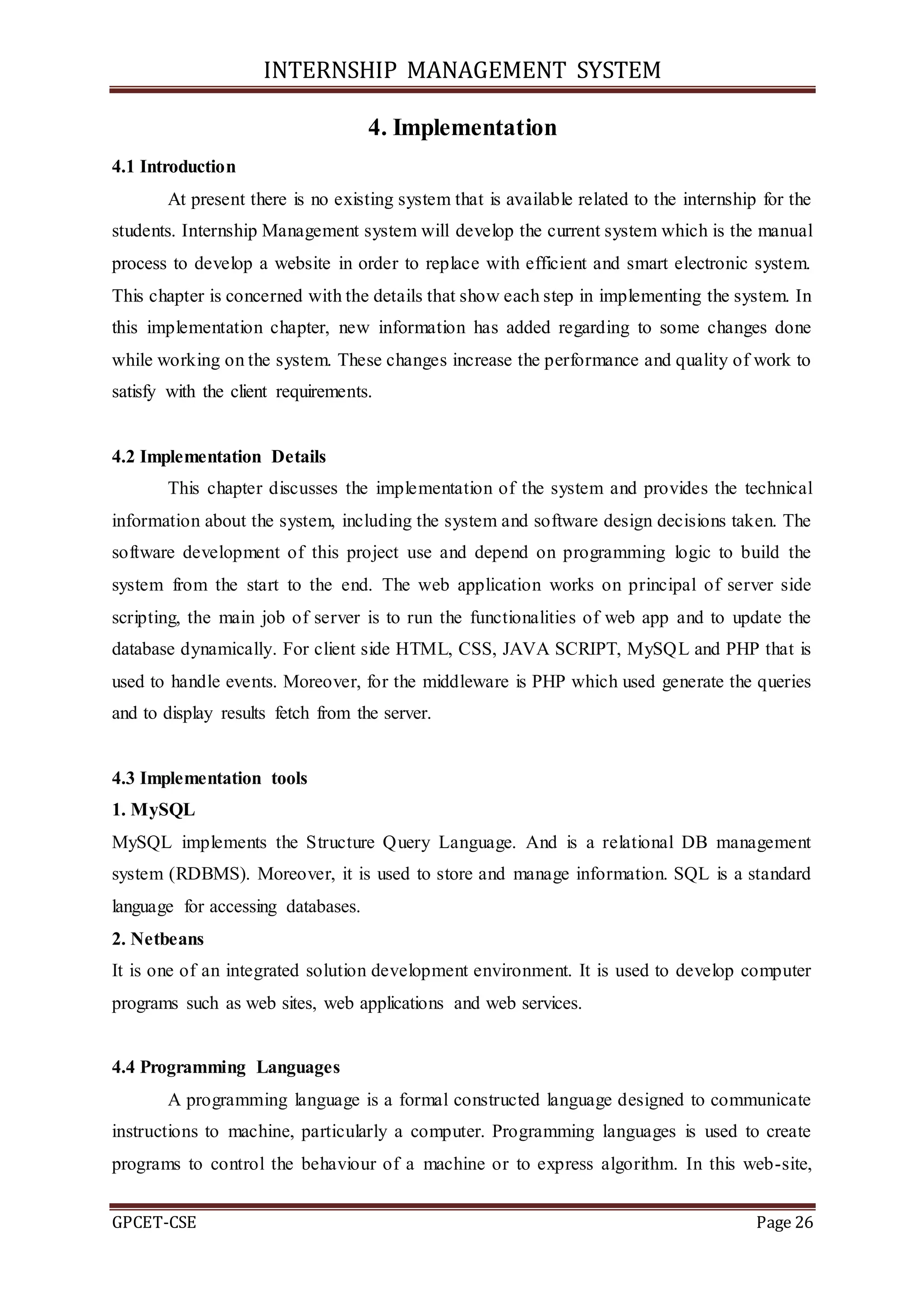 INTERNSHIP MANAGEMENT SYSTEM
GPCET-CSE Page 26
4. Implementation
4.1 Introduction
At present there is no existing system that is available related to the internship for the
students. Internship Management system will develop the current system which is the manual
process to develop a website in order to replace with efficient and smart electronic system.
This chapter is concerned with the details that show each step in implementing the system. In
this implementation chapter, new information has added regarding to some changes done
while working on the system. These changes increase the performance and quality of work to
satisfy with the client requirements.
4.2 Implementation Details
This chapter discusses the implementation of the system and provides the technical
information about the system, including the system and software design decisions taken. The
software development of this project use and depend on programming logic to build the
system from the start to the end. The web application works on principal of server side
scripting, the main job of server is to run the functionalities of web app and to update the
database dynamically. For client side HTML, CSS, JAVA SCRIPT, MySQL and PHP that is
used to handle events. Moreover, for the middleware is PHP which used generate the queries
and to display results fetch from the server.
4.3 Implementation tools
1. MySQL
MySQL implements the Structure Query Language. And is a relational DB management
system (RDBMS). Moreover, it is used to store and manage information. SQL is a standard
language for accessing databases.
2. Netbeans
It is one of an integrated solution development environment. It is used to develop computer
programs such as web sites, web applications and web services.
4.4 Programming Languages
A programming language is a formal constructed language designed to communicate
instructions to machine, particularly a computer. Programming languages is used to create
programs to control the behaviour of a machine or to express algorithm. In this web-site,
 