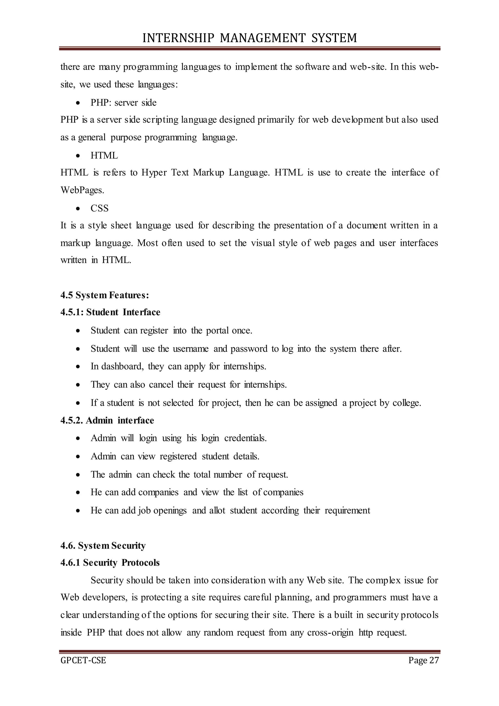 INTERNSHIP MANAGEMENT SYSTEM
GPCET-CSE Page 27
there are many programming languages to implement the software and web-site. In this web-
site, we used these languages:
 PHP: server side
PHP is a server side scripting language designed primarily for web development but also used
as a general purpose programming language.
 HTML
HTML is refers to Hyper Text Markup Language. HTML is use to create the interface of
WebPages.
 CSS
It is a style sheet language used for describing the presentation of a document written in a
markup language. Most often used to set the visual style of web pages and user interfaces
written in HTML.
4.5 System Features:
4.5.1: Student Interface
 Student can register into the portal once.
 Student will use the username and password to log into the system there after.
 In dashboard, they can apply for internships.
 They can also cancel their request for internships.
 If a student is not selected for project, then he can be assigned a project by college.
4.5.2. Admin interface
 Admin will login using his login credentials.
 Admin can view registered student details.
 The admin can check the total number of request.
 He can add companies and view the list of companies
 He can add job openings and allot student according their requirement
4.6. System Security
4.6.1 Security Protocols
Security should be taken into consideration with any Web site. The complex issue for
Web developers, is protecting a site requires careful planning, and programmers must have a
clear understanding of the options for securing their site. There is a built in security protocols
inside PHP that does not allow any random request from any cross-origin http request.
 