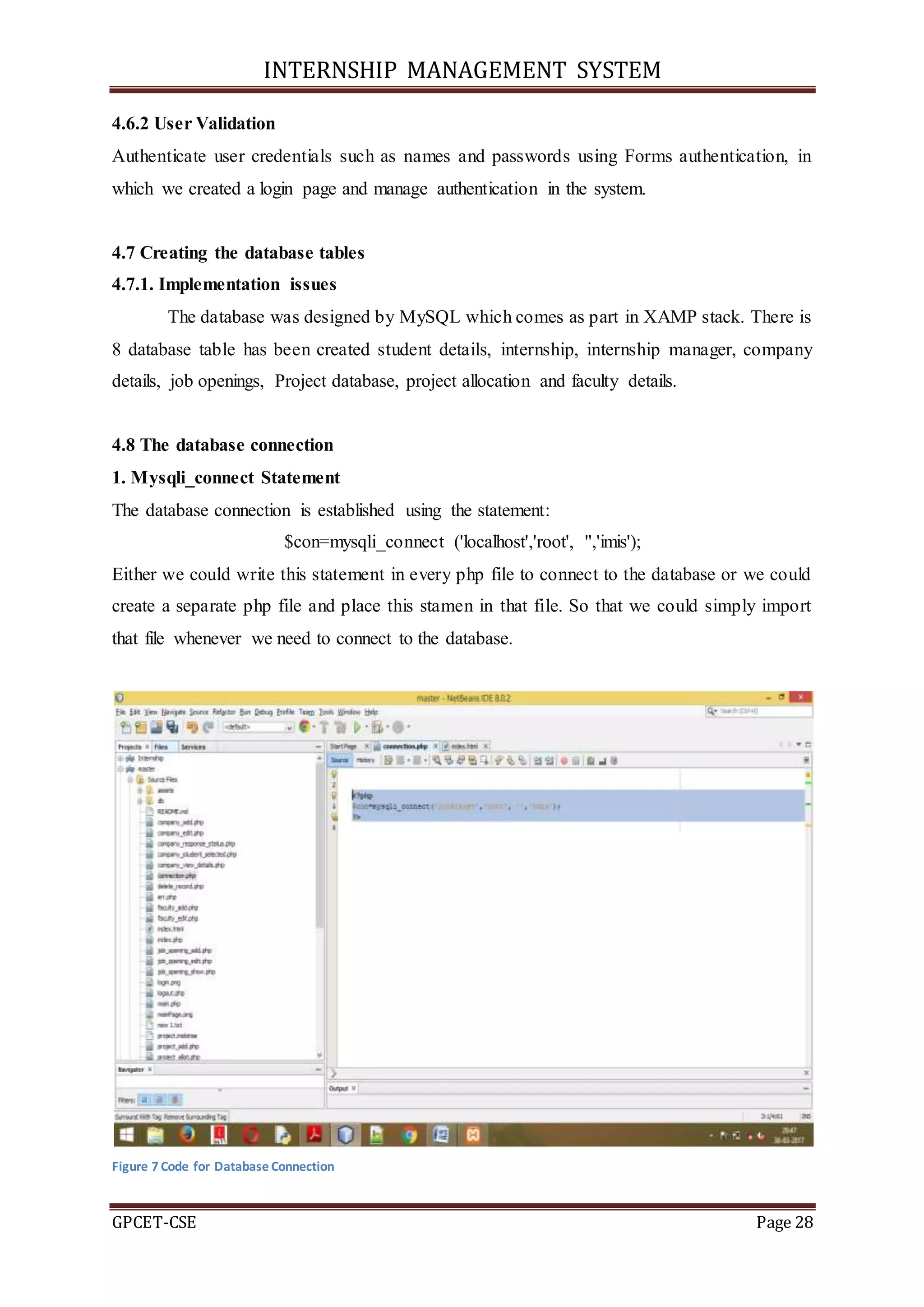 INTERNSHIP MANAGEMENT SYSTEM
GPCET-CSE Page 28
4.6.2 User Validation
Authenticate user credentials such as names and passwords using Forms authentication, in
which we created a login page and manage authentication in the system.
4.7 Creating the database tables
4.7.1. Implementation issues
The database was designed by MySQL which comes as part in XAMP stack. There is
8 database table has been created student details, internship, internship manager, company
details, job openings, Project database, project allocation and faculty details.
4.8 The database connection
1. Mysqli_connect Statement
The database connection is established using the statement:
$con=mysqli_connect ('localhost','root', '','imis');
Either we could write this statement in every php file to connect to the database or we could
create a separate php file and place this stamen in that file. So that we could simply import
that file whenever we need to connect to the database.
Figure 7 Code for Database Connection
 
