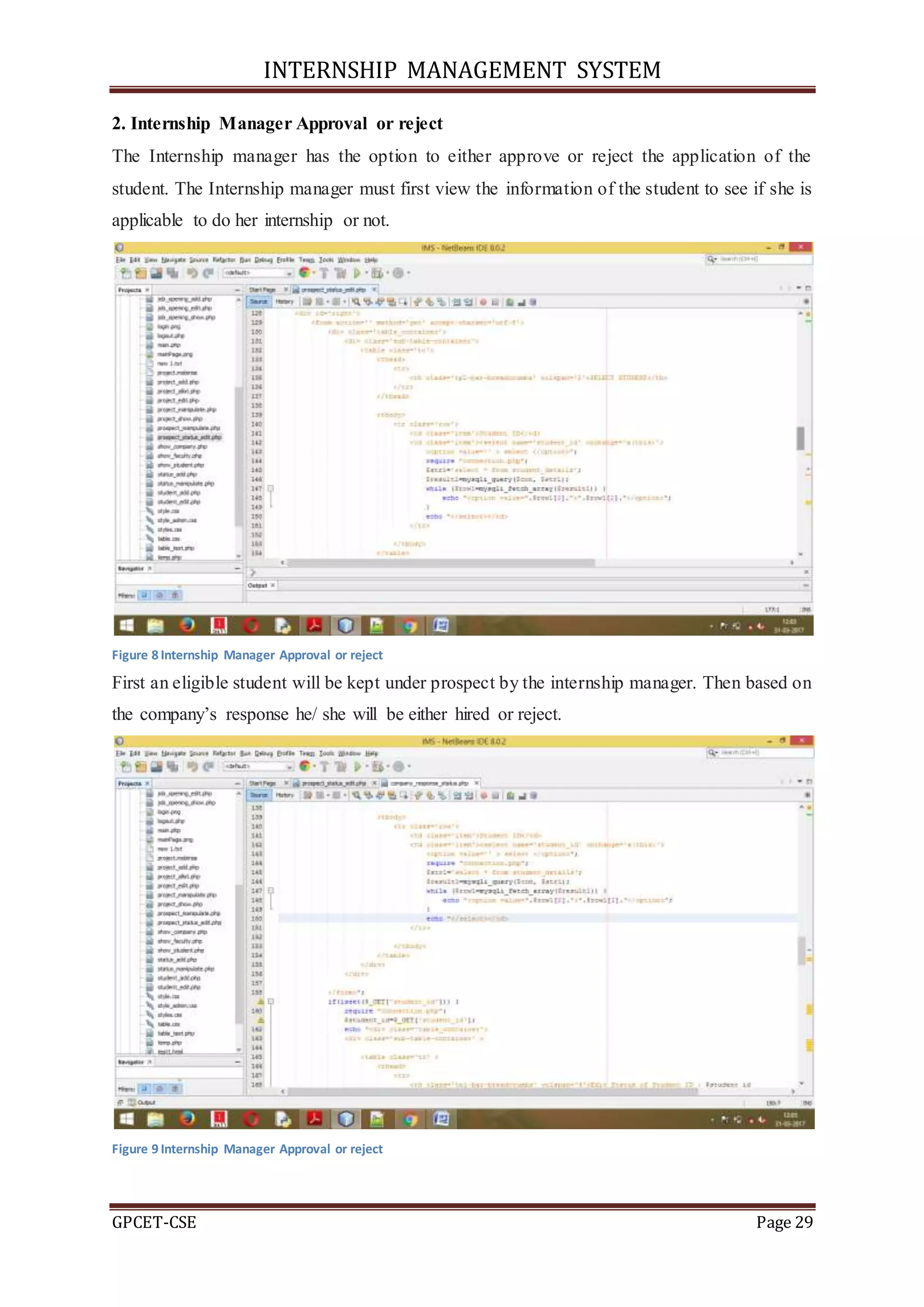 INTERNSHIP MANAGEMENT SYSTEM
GPCET-CSE Page 29
2. Internship Manager Approval or reject
The Internship manager has the option to either approve or reject the application of the
student. The Internship manager must first view the information of the student to see if she is
applicable to do her internship or not.
Figure 8 Internship Manager Approval or reject
First an eligible student will be kept under prospect by the internship manager. Then based on
the company’s response he/ she will be either hired or reject.
Figure 9 Internship Manager Approval or reject
 