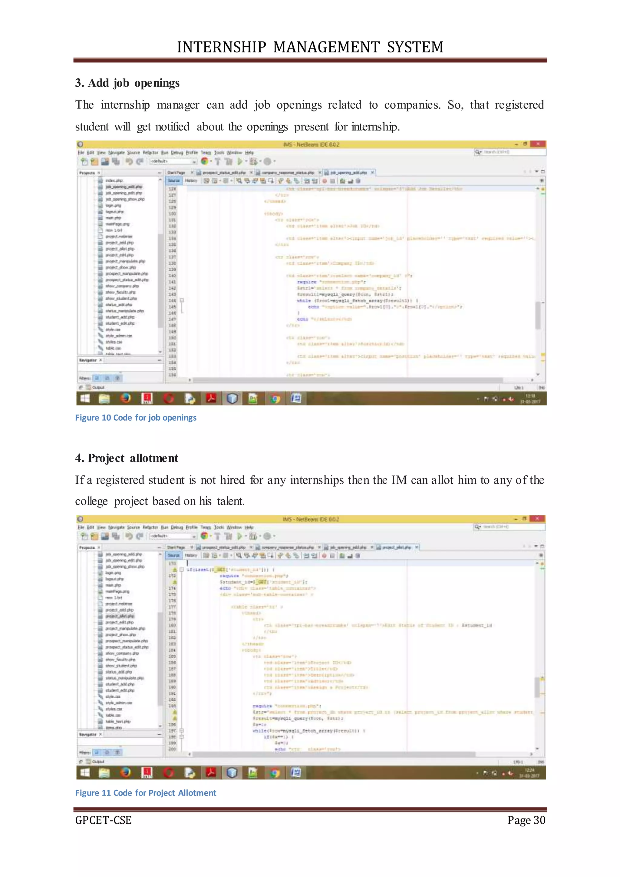 INTERNSHIP MANAGEMENT SYSTEM
GPCET-CSE Page 30
3. Add job openings
The internship manager can add job openings related to companies. So, that registered
student will get notified about the openings present for internship.
Figure 10 Code for job openings
4. Project allotment
If a registered student is not hired for any internships then the IM can allot him to any of the
college project based on his talent.
Figure 11 Code for Project Allotment
 