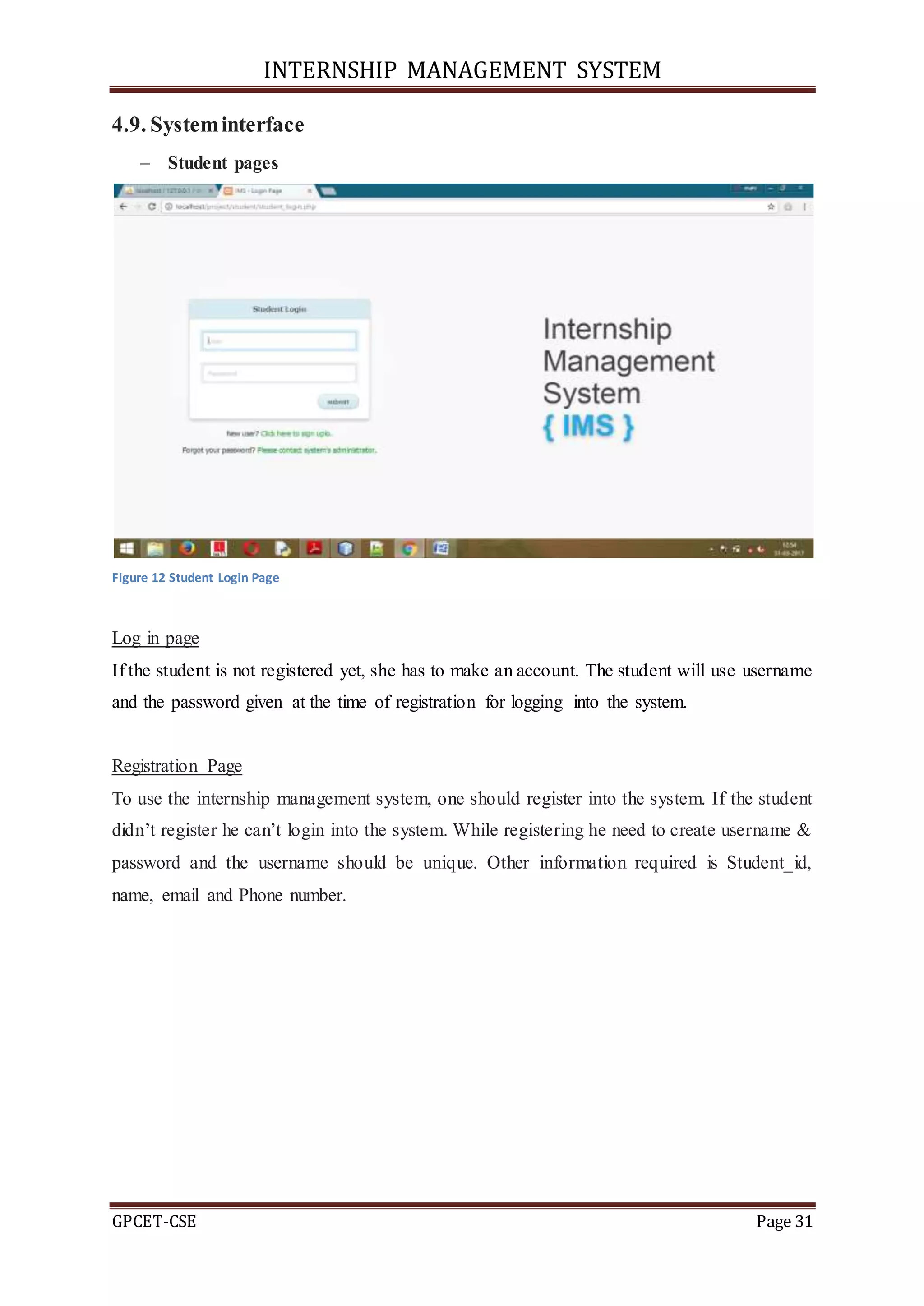 INTERNSHIP MANAGEMENT SYSTEM
GPCET-CSE Page 31
4.9. Systeminterface
 Student pages
Figure 12 Student Login Page
Log in page
If the student is not registered yet, she has to make an account. The student will use username
and the password given at the time of registration for logging into the system.
Registration Page
To use the internship management system, one should register into the system. If the student
didn’t register he can’t login into the system. While registering he need to create username &
password and the username should be unique. Other information required is Student_id,
name, email and Phone number.
 
