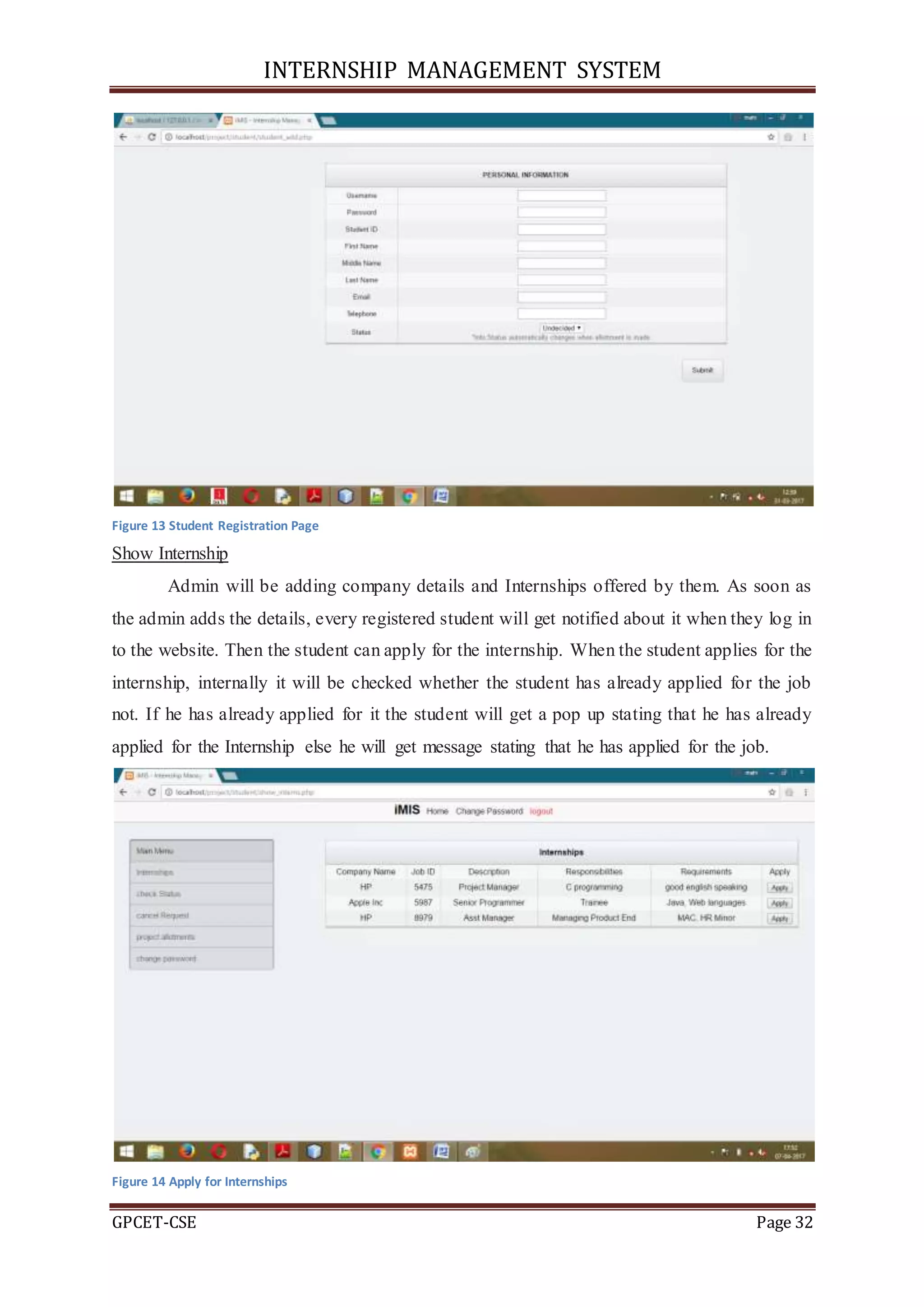 INTERNSHIP MANAGEMENT SYSTEM
GPCET-CSE Page 32
Figure 13 Student Registration Page
Show Internship
Admin will be adding company details and Internships offered by them. As soon as
the admin adds the details, every registered student will get notified about it when they log in
to the website. Then the student can apply for the internship. When the student applies for the
internship, internally it will be checked whether the student has already applied for the job
not. If he has already applied for it the student will get a pop up stating that he has already
applied for the Internship else he will get message stating that he has applied for the job.
Figure 14 Apply for Internships
 