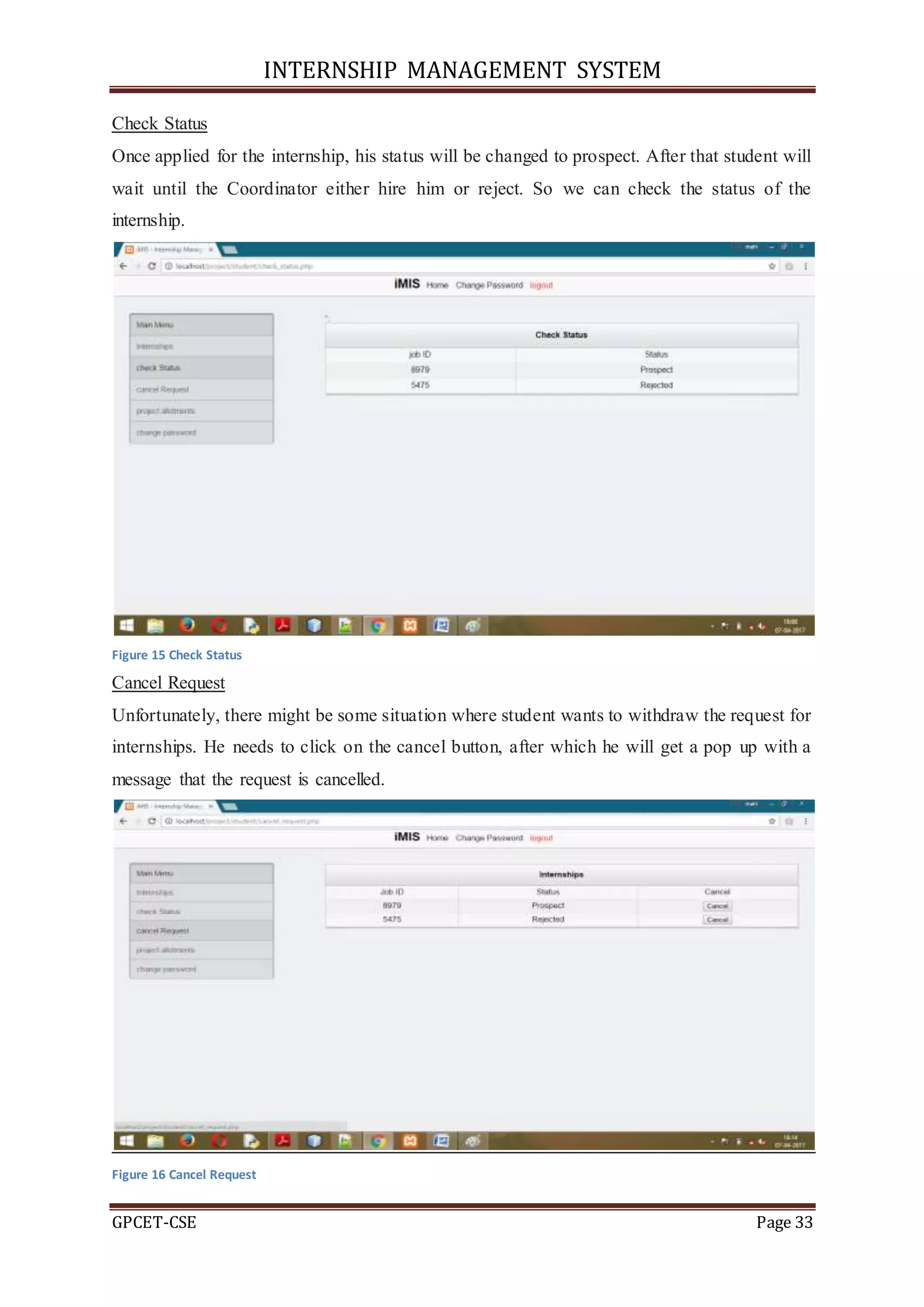 INTERNSHIP MANAGEMENT SYSTEM
GPCET-CSE Page 33
Check Status
Once applied for the internship, his status will be changed to prospect. After that student will
wait until the Coordinator either hire him or reject. So we can check the status of the
internship.
Figure 15 Check Status
Cancel Request
Unfortunately, there might be some situation where student wants to withdraw the request for
internships. He needs to click on the cancel button, after which he will get a pop up with a
message that the request is cancelled.
Figure 16 Cancel Request
 