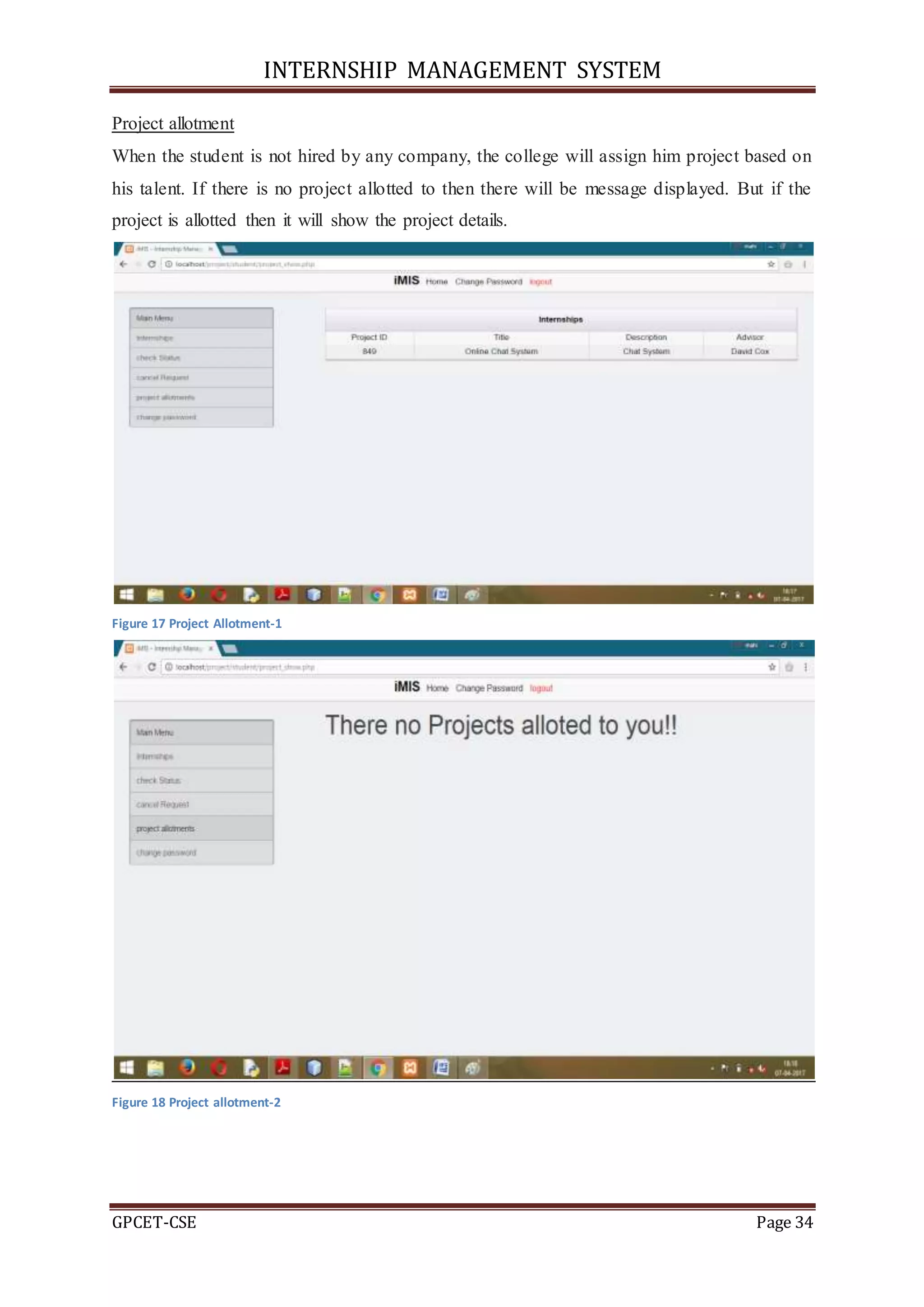 INTERNSHIP MANAGEMENT SYSTEM
GPCET-CSE Page 34
Project allotment
When the student is not hired by any company, the college will assign him project based on
his talent. If there is no project allotted to then there will be message displayed. But if the
project is allotted then it will show the project details.
Figure 17 Project Allotment-1
Figure 18 Project allotment-2
 