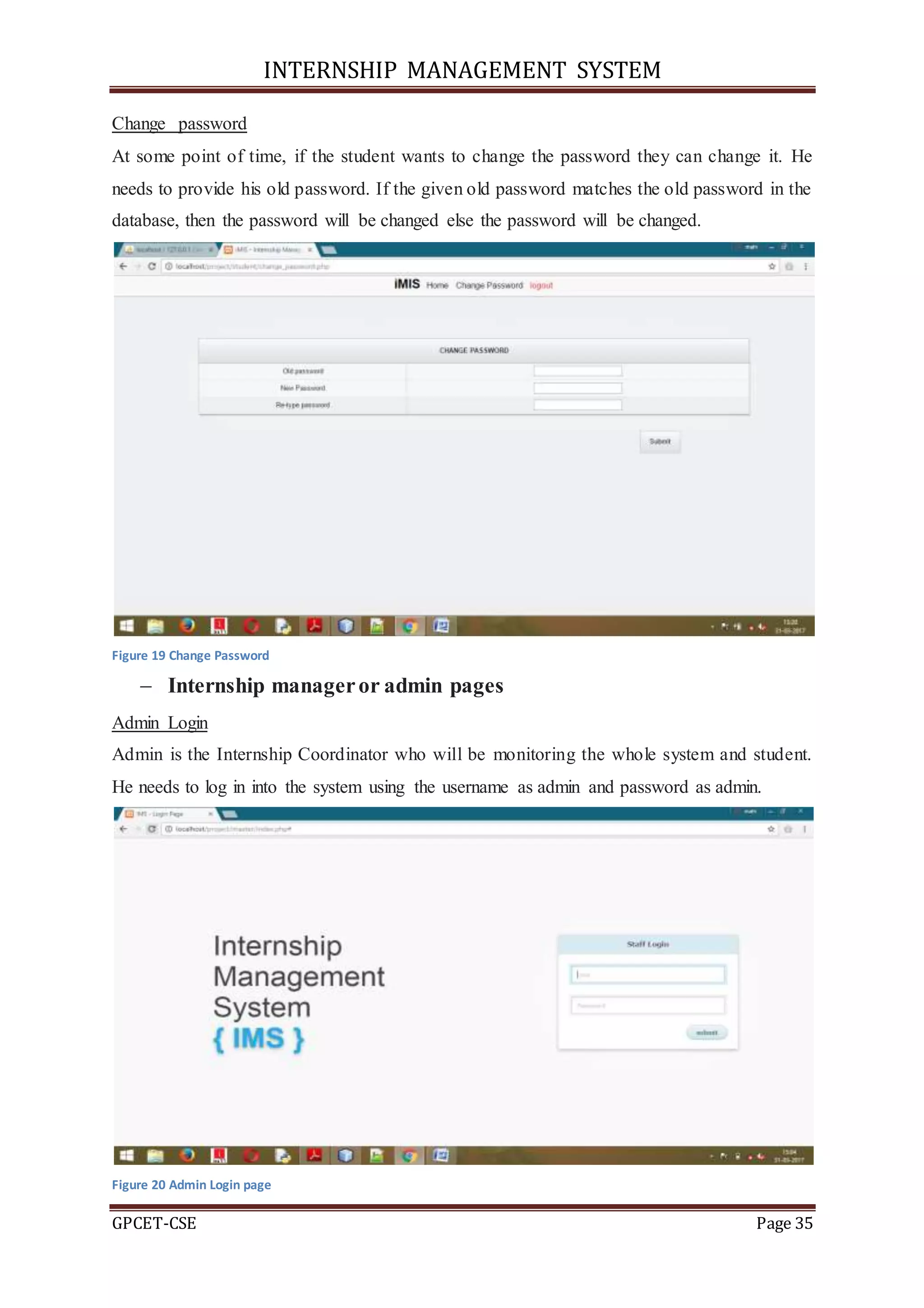 INTERNSHIP MANAGEMENT SYSTEM
GPCET-CSE Page 35
Change password
At some point of time, if the student wants to change the password they can change it. He
needs to provide his old password. If the given old password matches the old password in the
database, then the password will be changed else the password will be changed.
Figure 19 Change Password
 Internship manageror admin pages
Admin Login
Admin is the Internship Coordinator who will be monitoring the whole system and student.
He needs to log in into the system using the username as admin and password as admin.
Figure 20 Admin Login page
 