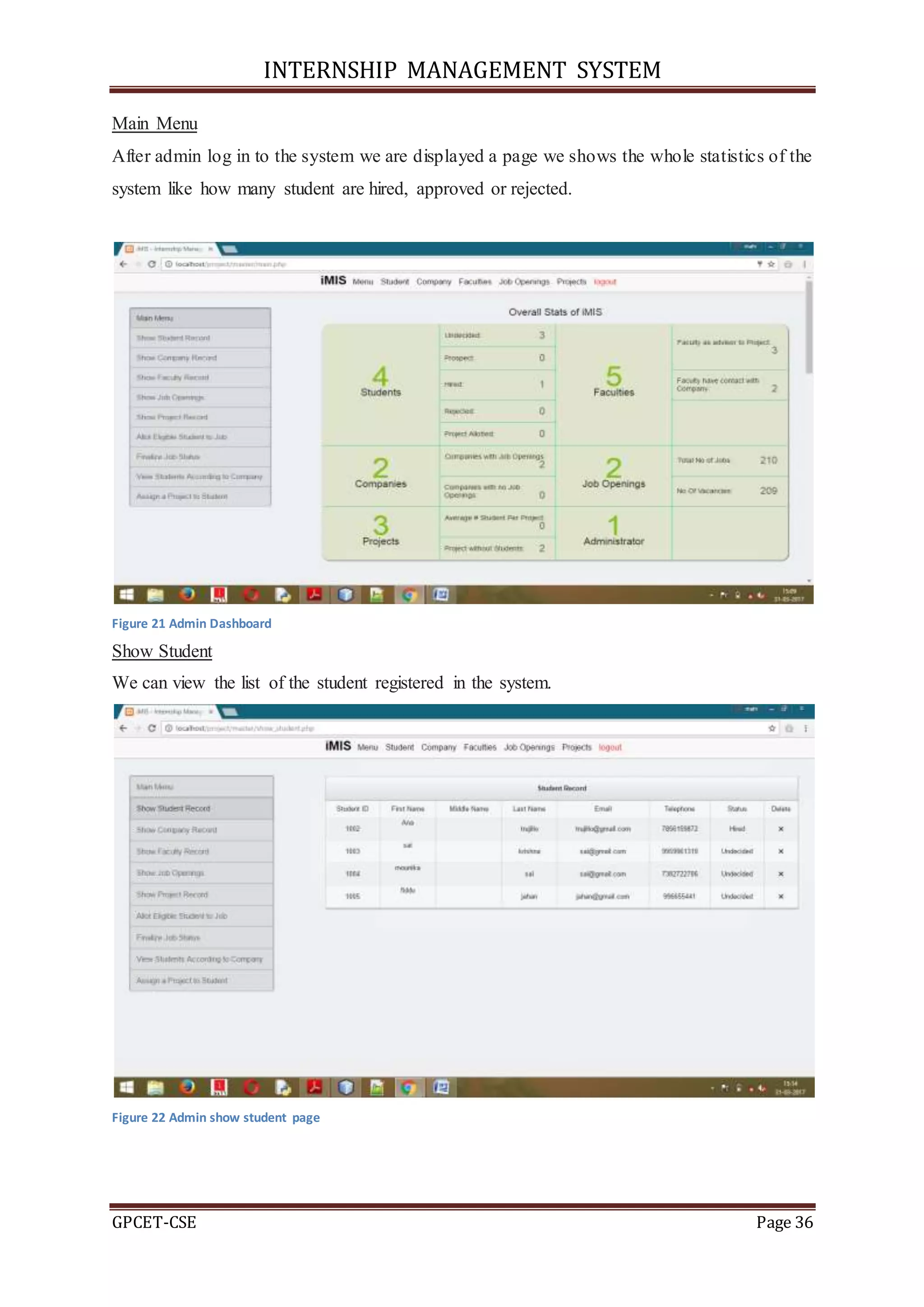 INTERNSHIP MANAGEMENT SYSTEM
GPCET-CSE Page 36
Main Menu
After admin log in to the system we are displayed a page we shows the whole statistics of the
system like how many student are hired, approved or rejected.
Figure 21 Admin Dashboard
Show Student
We can view the list of the student registered in the system.
Figure 22 Admin show student page
 