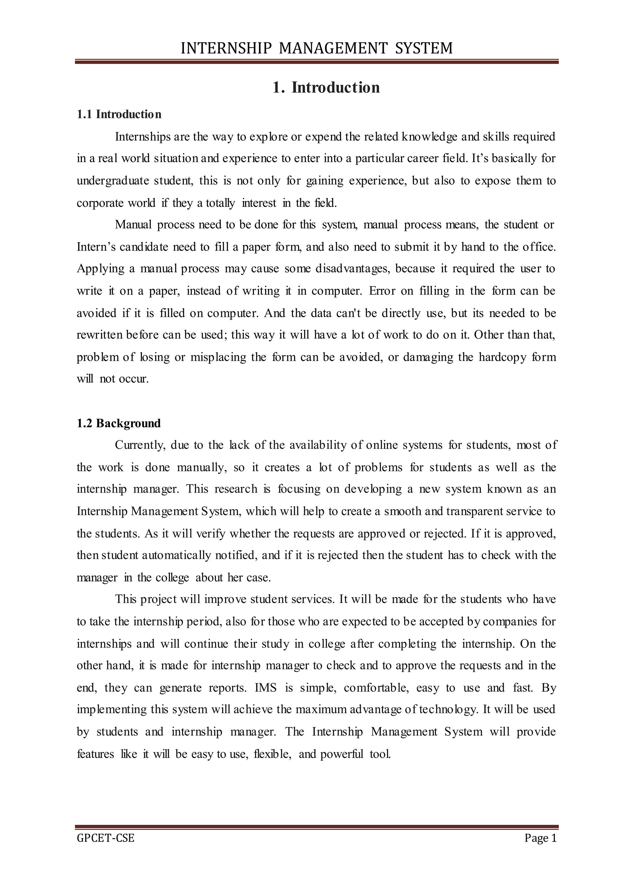 INTERNSHIP MANAGEMENT SYSTEM
GPCET-CSE Page 1
1. Introduction
1.1 Introduction
Internships are the way to explore or expend the related knowledge and skills required
in a real world situation and experience to enter into a particular career field. It’s basically for
undergraduate student, this is not only for gaining experience, but also to expose them to
corporate world if they a totally interest in the field.
Manual process need to be done for this system, manual process means, the student or
Intern’s candidate need to fill a paper form, and also need to submit it by hand to the office.
Applying a manual process may cause some disadvantages, because it required the user to
write it on a paper, instead of writing it in computer. Error on filling in the form can be
avoided if it is filled on computer. And the data can't be directly use, but its needed to be
rewritten before can be used; this way it will have a lot of work to do on it. Other than that,
problem of losing or misplacing the form can be avoided, or damaging the hardcopy form
will not occur.
1.2 Background
Currently, due to the lack of the availability of online systems for students, most of
the work is done manually, so it creates a lot of problems for students as well as the
internship manager. This research is focusing on developing a new system known as an
Internship Management System, which will help to create a smooth and transparent service to
the students. As it will verify whether the requests are approved or rejected. If it is approved,
then student automatically notified, and if it is rejected then the student has to check with the
manager in the college about her case.
This project will improve student services. It will be made for the students who have
to take the internship period, also for those who are expected to be accepted by companies for
internships and will continue their study in college after completing the internship. On the
other hand, it is made for internship manager to check and to approve the requests and in the
end, they can generate reports. IMS is simple, comfortable, easy to use and fast. By
implementing this system will achieve the maximum advantage of technology. It will be used
by students and internship manager. The Internship Management System will provide
features like it will be easy to use, flexible, and powerful tool.
 
