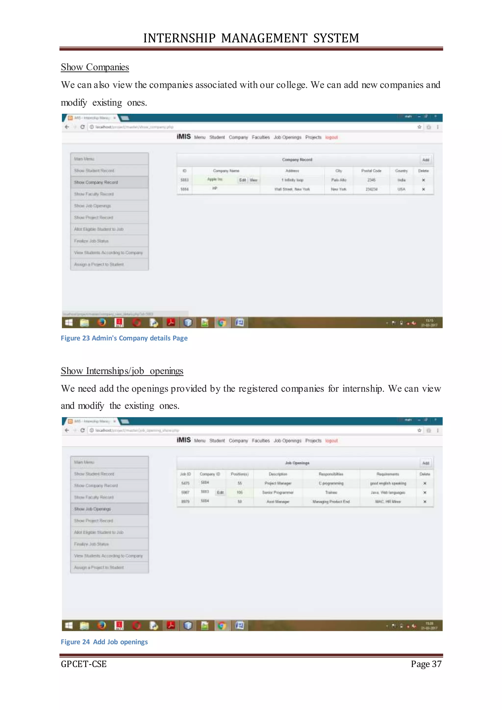 INTERNSHIP MANAGEMENT SYSTEM
GPCET-CSE Page 37
Show Companies
We can also view the companies associated with our college. We can add new companies and
modify existing ones.
Figure 23 Admin's Company details Page
Show Internships/job openings
We need add the openings provided by the registered companies for internship. We can view
and modify the existing ones.
Figure 24 Add Job openings
 