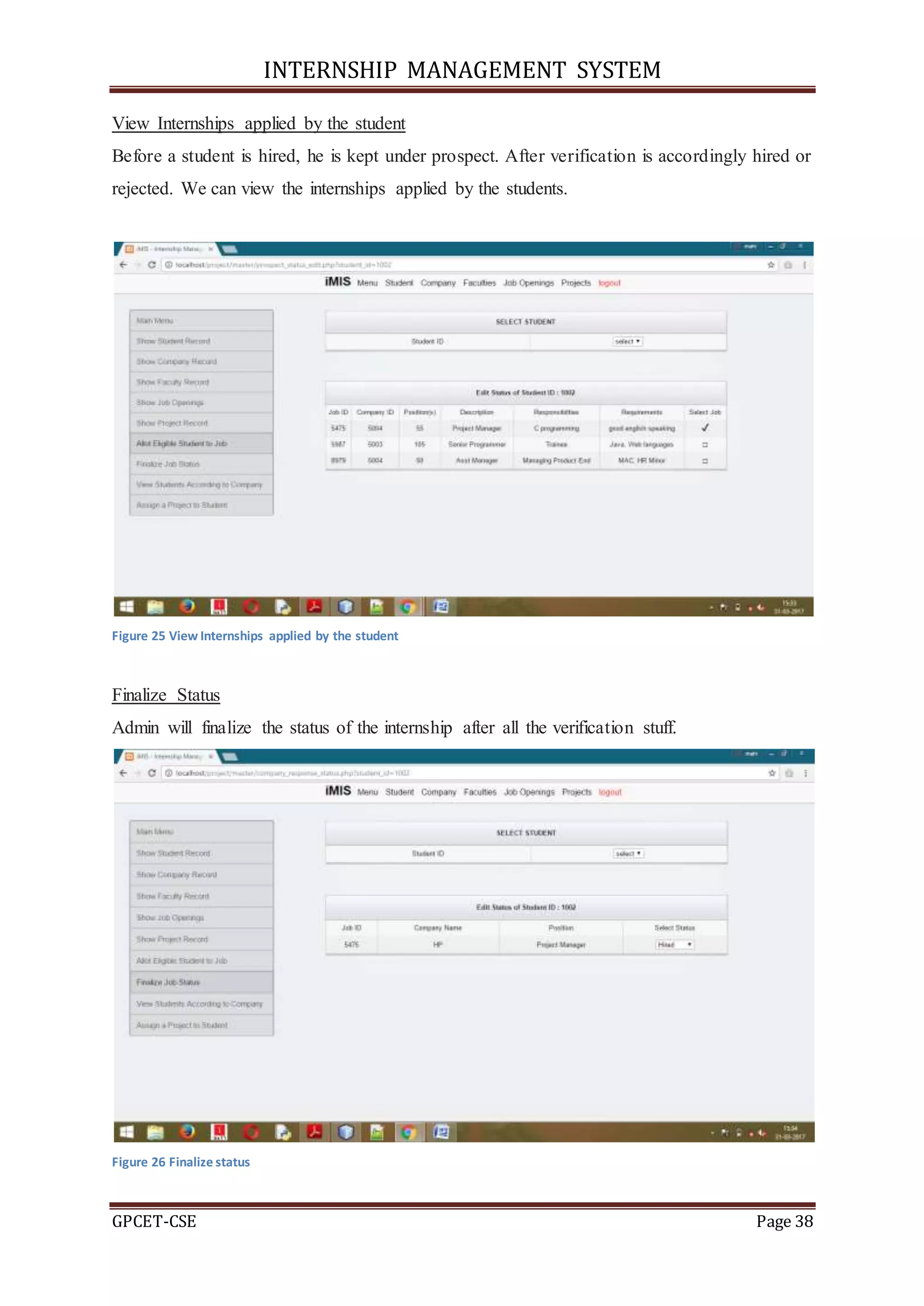 INTERNSHIP MANAGEMENT SYSTEM
GPCET-CSE Page 38
View Internships applied by the student
Before a student is hired, he is kept under prospect. After verification is accordingly hired or
rejected. We can view the internships applied by the students.
Figure 25 View Internships applied by the student
Finalize Status
Admin will finalize the status of the internship after all the verification stuff.
Figure 26 Finalize status
 