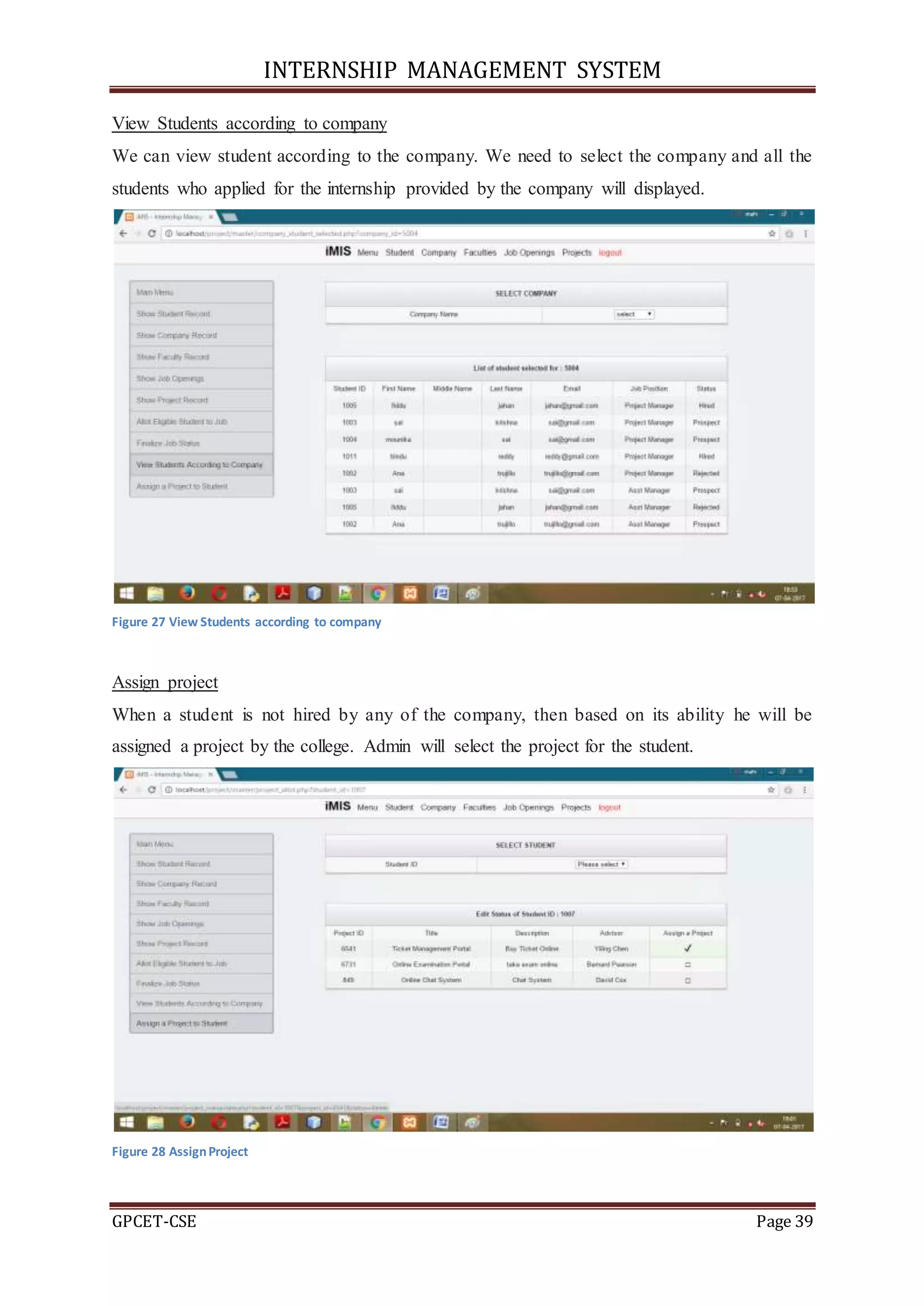 INTERNSHIP MANAGEMENT SYSTEM
GPCET-CSE Page 39
View Students according to company
We can view student according to the company. We need to select the company and all the
students who applied for the internship provided by the company will displayed.
Figure 27 View Students according to company
Assign project
When a student is not hired by any of the company, then based on its ability he will be
assigned a project by the college. Admin will select the project for the student.
Figure 28 AssignProject
 