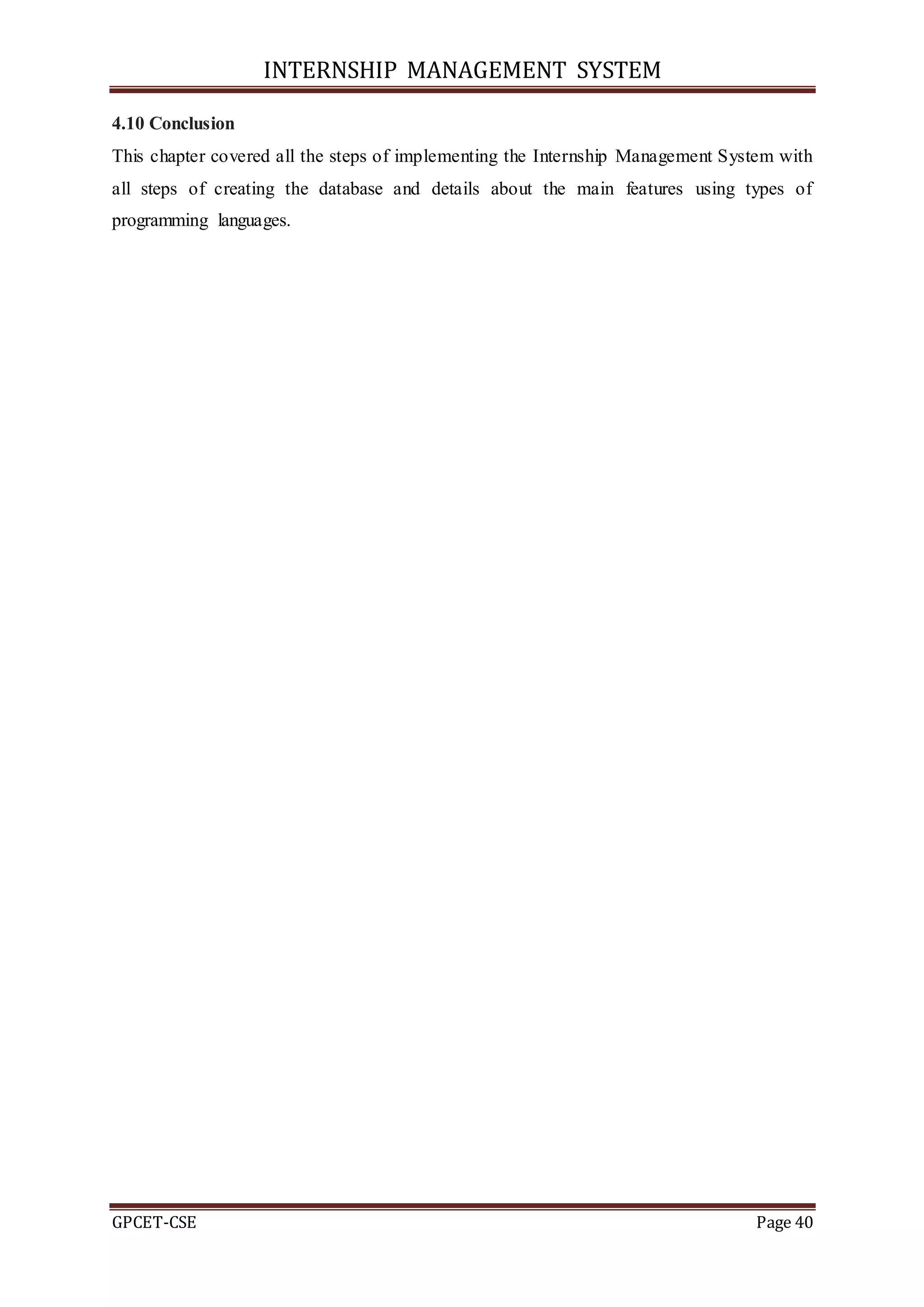 INTERNSHIP MANAGEMENT SYSTEM
GPCET-CSE Page 40
4.10 Conclusion
This chapter covered all the steps of implementing the Internship Management System with
all steps of creating the database and details about the main features using types of
programming languages.
 