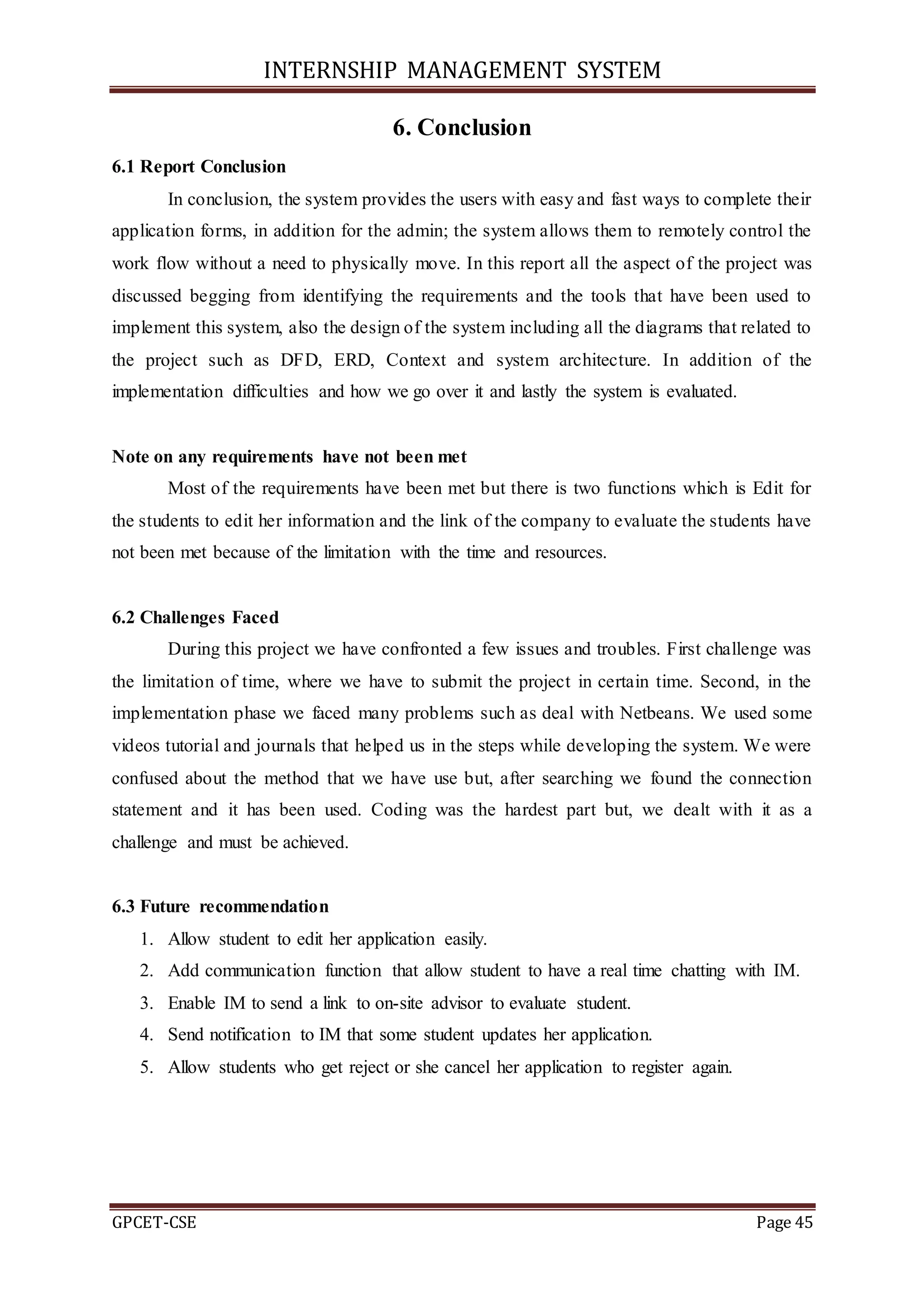 INTERNSHIP MANAGEMENT SYSTEM
GPCET-CSE Page 45
6. Conclusion
6.1 Report Conclusion
In conclusion, the system provides the users with easy and fast ways to complete their
application forms, in addition for the admin; the system allows them to remotely control the
work flow without a need to physically move. In this report all the aspect of the project was
discussed begging from identifying the requirements and the tools that have been used to
implement this system, also the design of the system including all the diagrams that related to
the project such as DFD, ERD, Context and system architecture. In addition of the
implementation difficulties and how we go over it and lastly the system is evaluated.
Note on any requirements have not been met
Most of the requirements have been met but there is two functions which is Edit for
the students to edit her information and the link of the company to evaluate the students have
not been met because of the limitation with the time and resources.
6.2 Challenges Faced
During this project we have confronted a few issues and troubles. First challenge was
the limitation of time, where we have to submit the project in certain time. Second, in the
implementation phase we faced many problems such as deal with Netbeans. We used some
videos tutorial and journals that helped us in the steps while developing the system. We were
confused about the method that we have use but, after searching we found the connection
statement and it has been used. Coding was the hardest part but, we dealt with it as a
challenge and must be achieved.
6.3 Future recommendation
1. Allow student to edit her application easily.
2. Add communication function that allow student to have a real time chatting with IM.
3. Enable IM to send a link to on-site advisor to evaluate student.
4. Send notification to IM that some student updates her application.
5. Allow students who get reject or she cancel her application to register again.
 